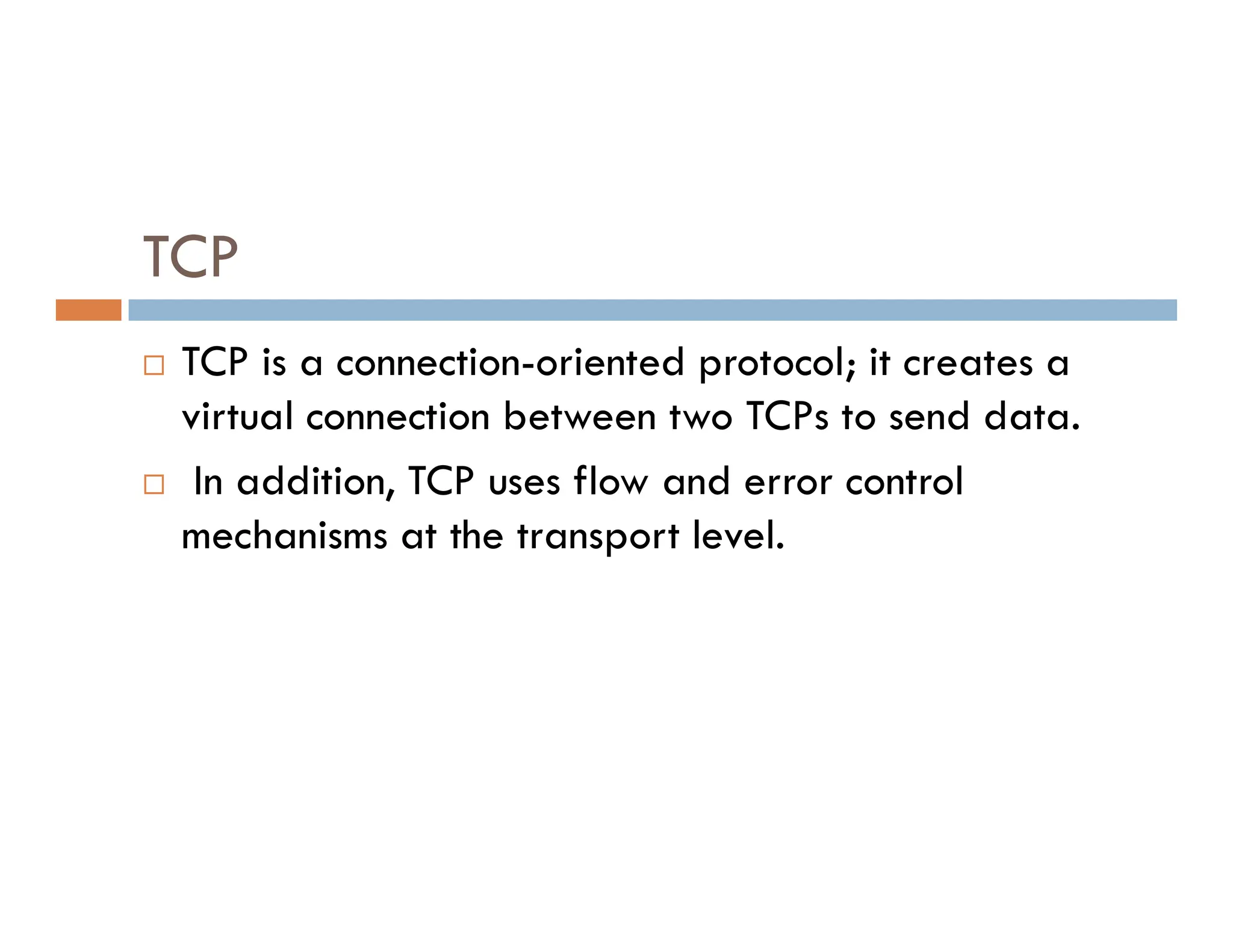 TCP
 TCP is a connection-oriented protocol; it creates a
virtual connection between two TCPs to send data.
 In addition, TCP uses flow and error control
 In addition, TCP uses flow and error control
mechanisms at the transport level.
 