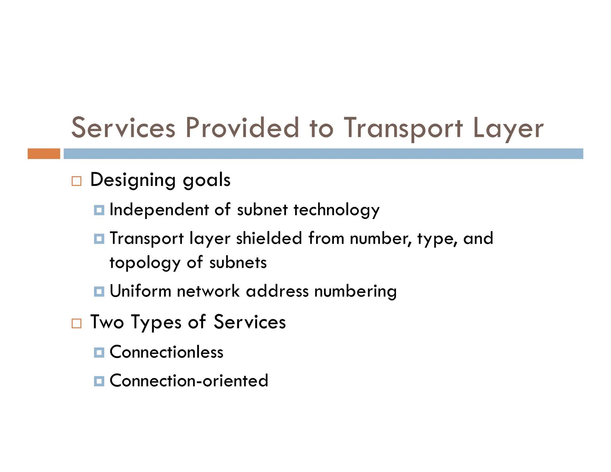 Services Provided to Transport Layer
 Designing goals
 Independent of subnet technology
 Transport layer shielded from number, type, and
 Transport layer shielded from number, type, and
topology of subnets
 Uniform network address numbering
 Two Types of Services
 Connectionless
 Connection-oriented
 