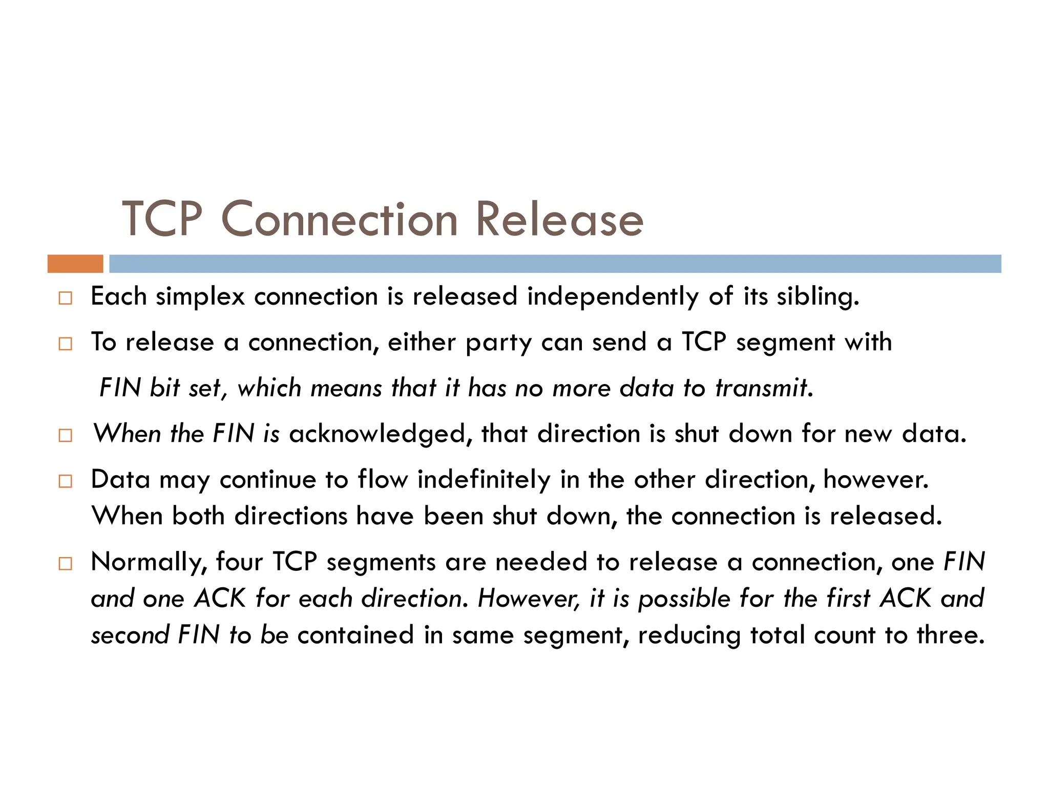 TCP Connection Release
 Each simplex connection is released independently of its sibling.
 To release a connection, either party can send a TCP segment with
FIN bit set, which means that it has no more data to transmit.
 When the FIN is acknowledged, that direction is shut down for new data.
 Data may continue to flow indefinitely in the other direction, however.
When both directions have been shut down, the connection is released.
 Normally, four TCP segments are needed to release a connection, one FIN
and one ACK for each direction. However, it is possible for the first ACK and
second FIN to be contained in same segment, reducing total count to three.
 