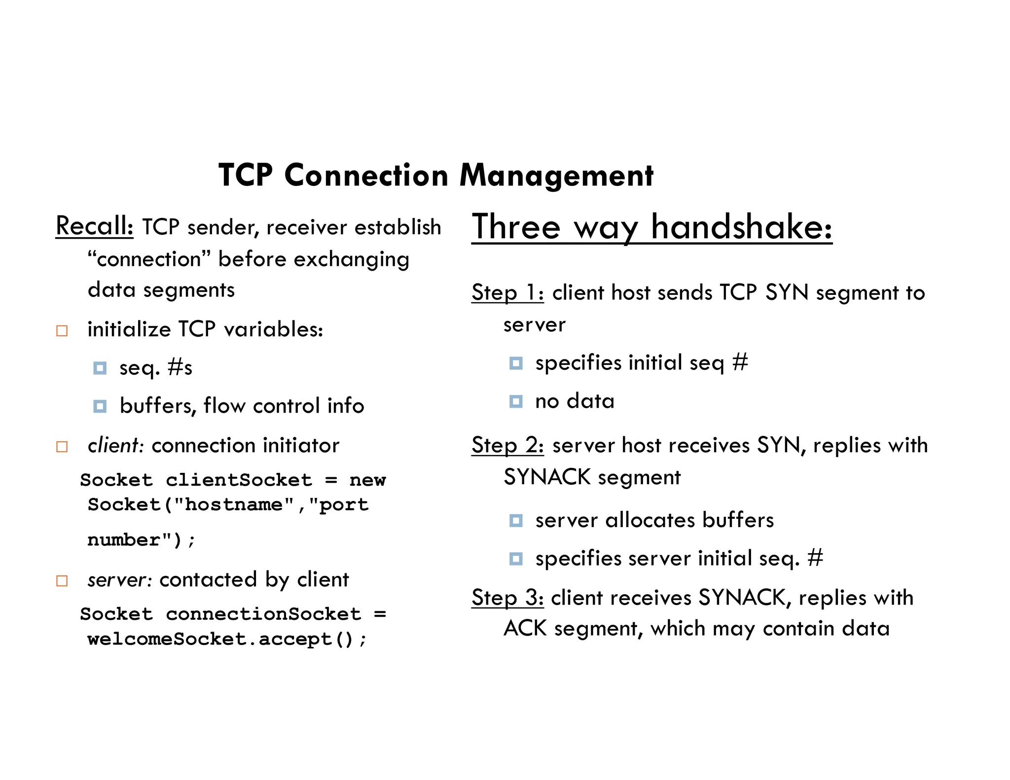 TCP Connection Management
Recall: TCP sender, receiver establish
“connection” before exchanging
data segments
 initialize TCP variables:
 seq. #s
buffers, flow control info
Three way handshake:
Step 1: client host sends TCP SYN segment to
server
 specifies initial seq #
no data
 buffers, flow control info
 client: connection initiator
Socket clientSocket = new
Socket("hostname","port
number");
 server: contacted by client
Socket connectionSocket =
welcomeSocket.accept();
 no data
Step 2: server host receives SYN, replies with
SYNACK segment
 server allocates buffers
 specifies server initial seq. #
Step 3: client receives SYNACK, replies with
ACK segment, which may contain data
 
