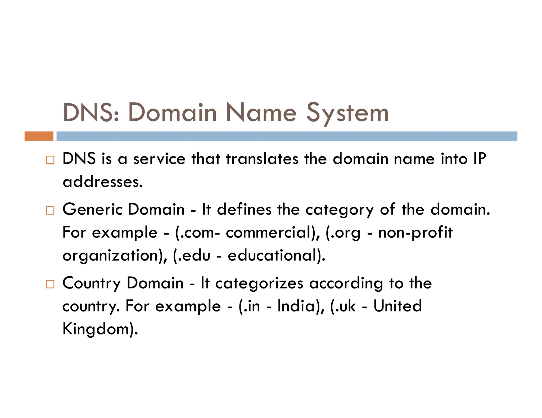 DNS: Domain Name System
 DNS is a service that translates the domain name into IP
addresses.
 Generic Domain - It defines the category of the domain.
 Generic Domain - It defines the category of the domain.
For example - (.com- commercial), (.org - non-profit
organization), (.edu - educational).
 Country Domain - It categorizes according to the
country. For example - (.in - India), (.uk - United
Kingdom).
 
