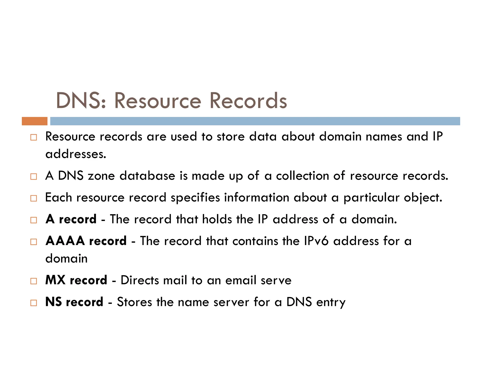 DNS: Resource Records
 Resource records are used to store data about domain names and IP
addresses.
 A DNS zone database is made up of a collection of resource records.
 Each resource record specifies information about a particular object.
 A record - The record that holds the IP address of a domain.
 AAAA record - The record that contains the IPv6 address for a
domain
 MX record - Directs mail to an email serve
 NS record - Stores the name server for a DNS entry
 