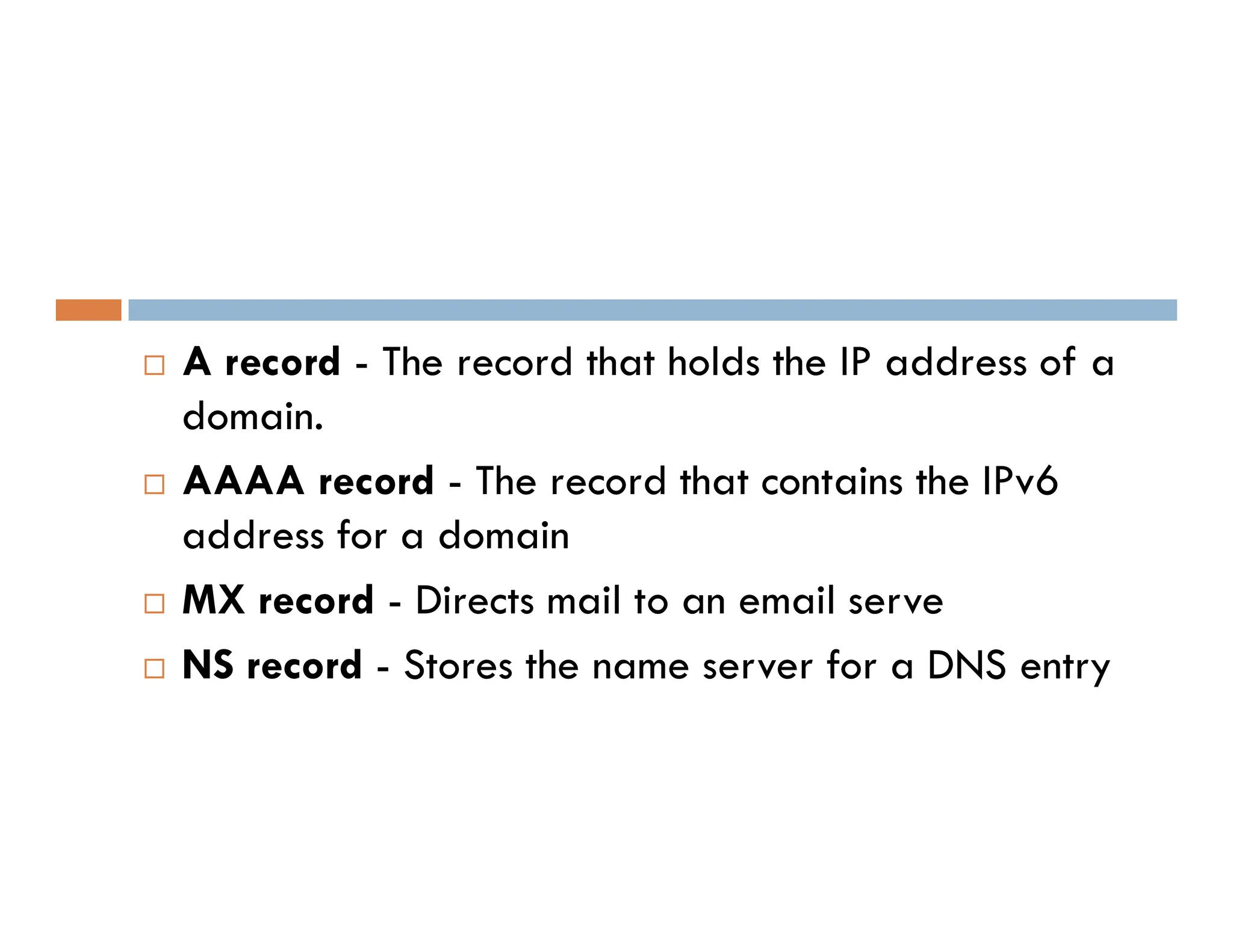  A record - The record that holds the IP address of a
domain.
 AAAA record - The record that contains the IPv6
 AAAA record - The record that contains the IPv6
address for a domain
 MX record - Directs mail to an email serve
 NS record - Stores the name server for a DNS entry
 