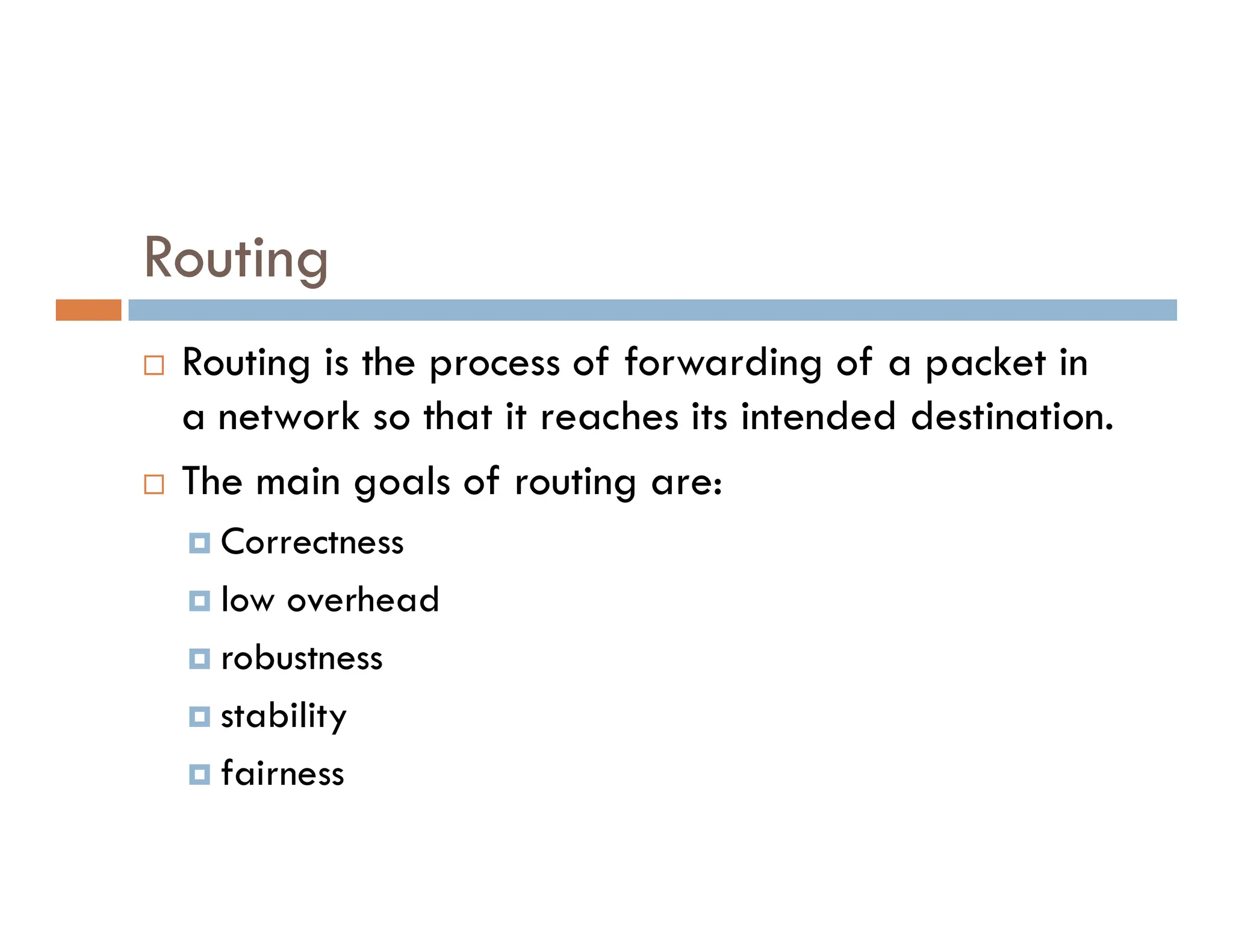 Routing
 Routing is the process of forwarding of a packet in
a network so that it reaches its intended destination.
 The main goals of routing are:
 The main goals of routing are:
 Correctness
 low overhead
 robustness
 stability
 fairness
 