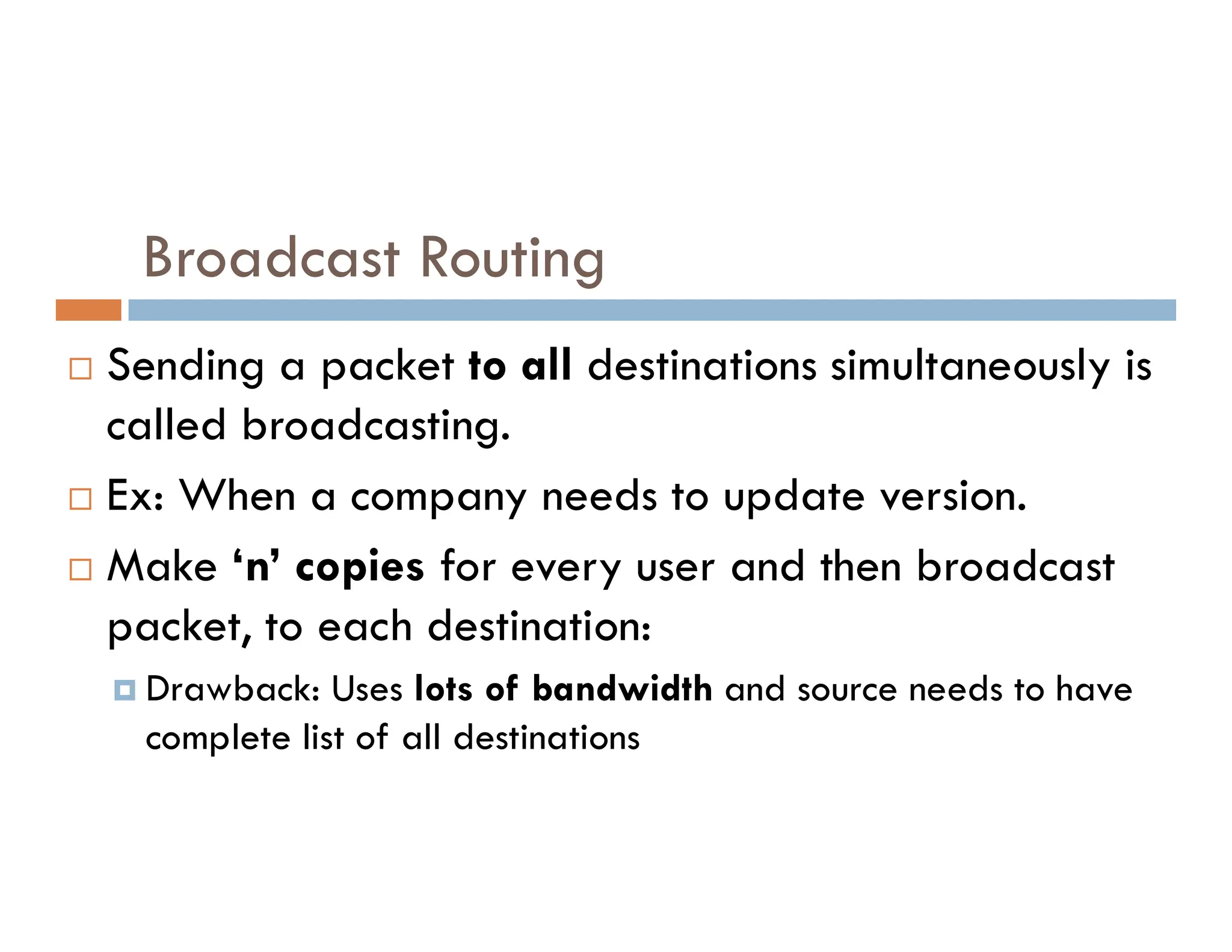 Broadcast Routing
 Sending a packet to all destinations simultaneously is
called broadcasting.
Ex: When a company needs to update version.
 Ex: When a company needs to update version.
 Make ‘n’ copies for every user and then broadcast
packet, to each destination:
 Drawback: Uses lots of bandwidth and source needs to have
complete list of all destinations
 