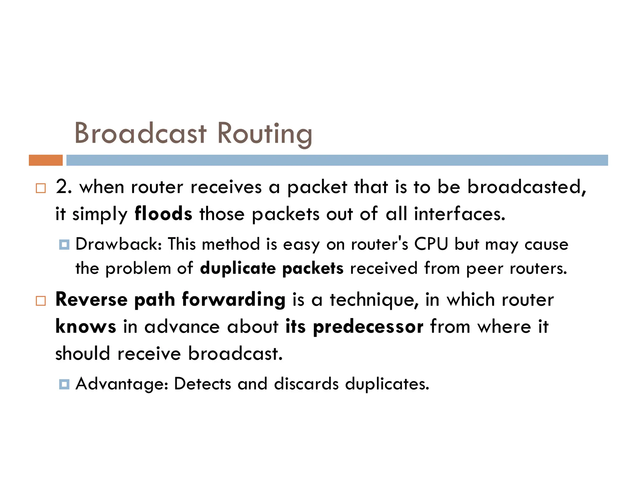 Broadcast Routing
 2. when router receives a packet that is to be broadcasted,
it simply floods those packets out of all interfaces.
 Drawback: This method is easy on router's CPU but may cause
 Drawback: This method is easy on router's CPU but may cause
the problem of duplicate packets received from peer routers.
 Reverse path forwarding is a technique, in which router
knows in advance about its predecessor from where it
should receive broadcast.
 Advantage: Detects and discards duplicates.
 