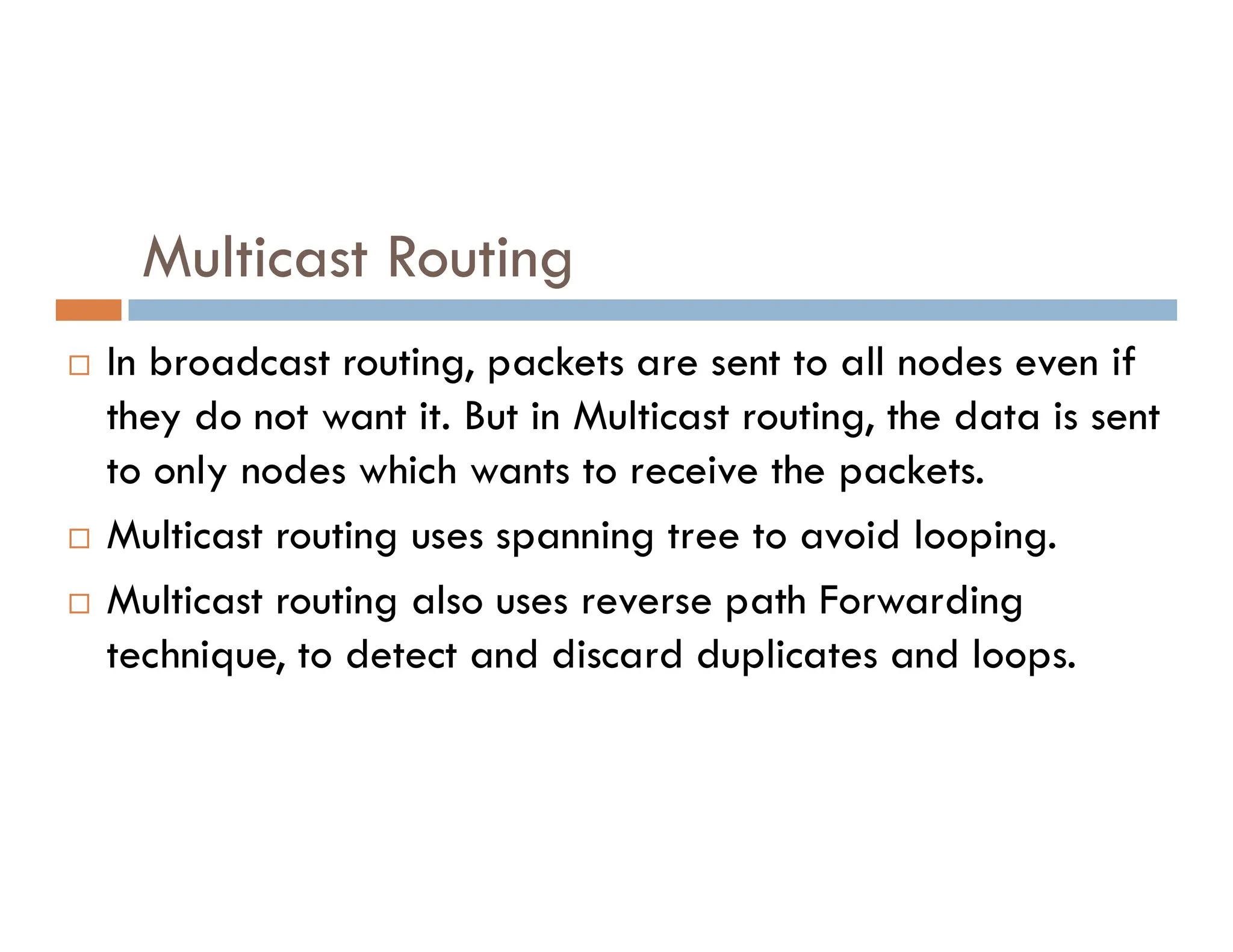 Multicast Routing
 In broadcast routing, packets are sent to all nodes even if
they do not want it. But in Multicast routing, the data is sent
to only nodes which wants to receive the packets.
to only nodes which wants to receive the packets.
 Multicast routing uses spanning tree to avoid looping.
 Multicast routing also uses reverse path Forwarding
technique, to detect and discard duplicates and loops.
 