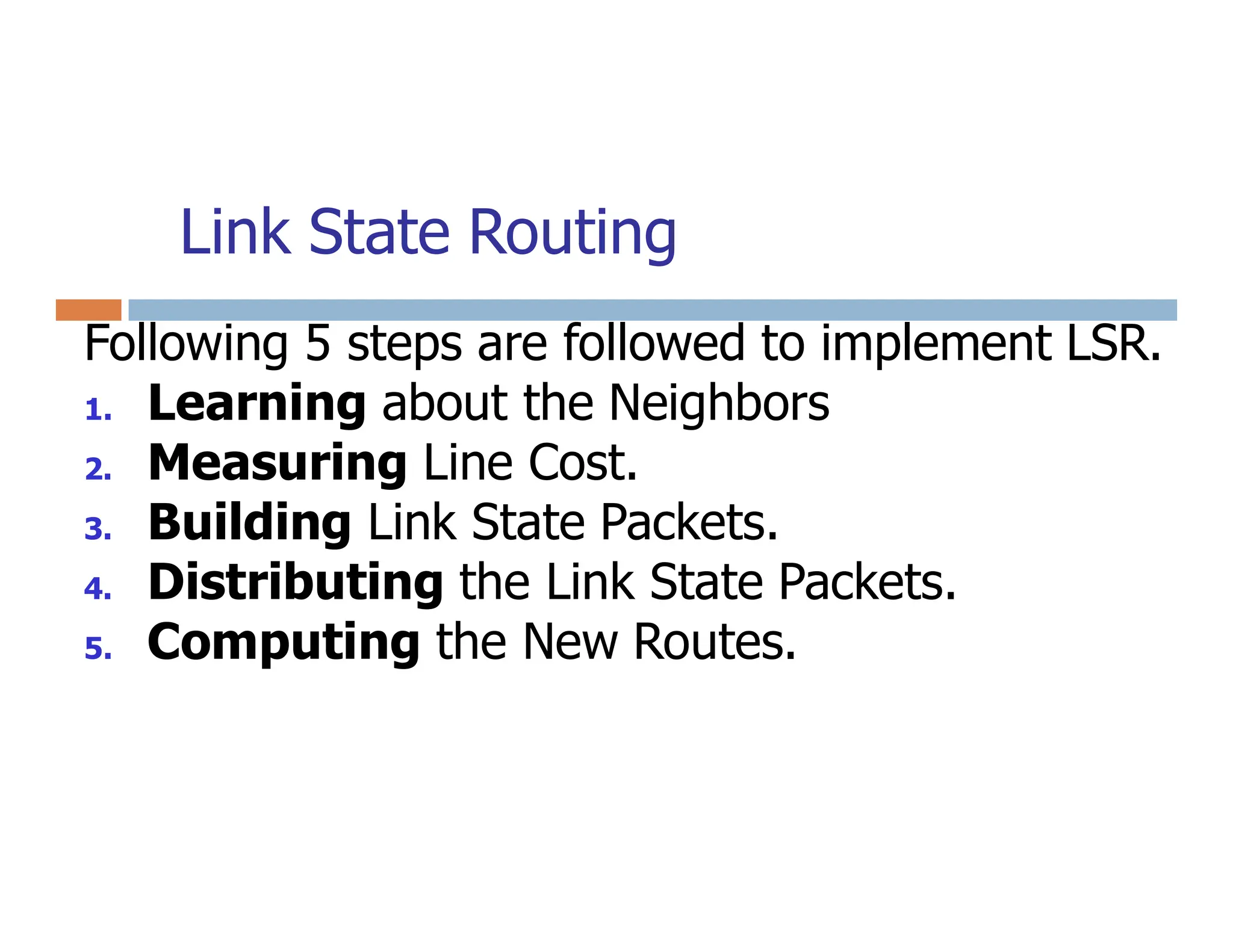 Link State Routing
Following 5 steps are followed to implement LSR.
1. Learning about the Neighbors
2. Measuring Line Cost.
2. Measuring Line Cost.
3. Building Link State Packets.
4. Distributing the Link State Packets.
5. Computing the New Routes.
 