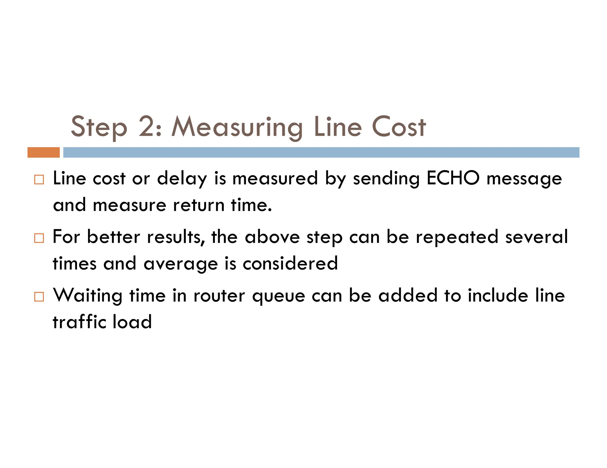 Step 2: Measuring Line Cost
 Line cost or delay is measured by sending ECHO message
and measure return time.
 For better results, the above step can be repeated several
 For better results, the above step can be repeated several
times and average is considered
 Waiting time in router queue can be added to include line
traffic load
 