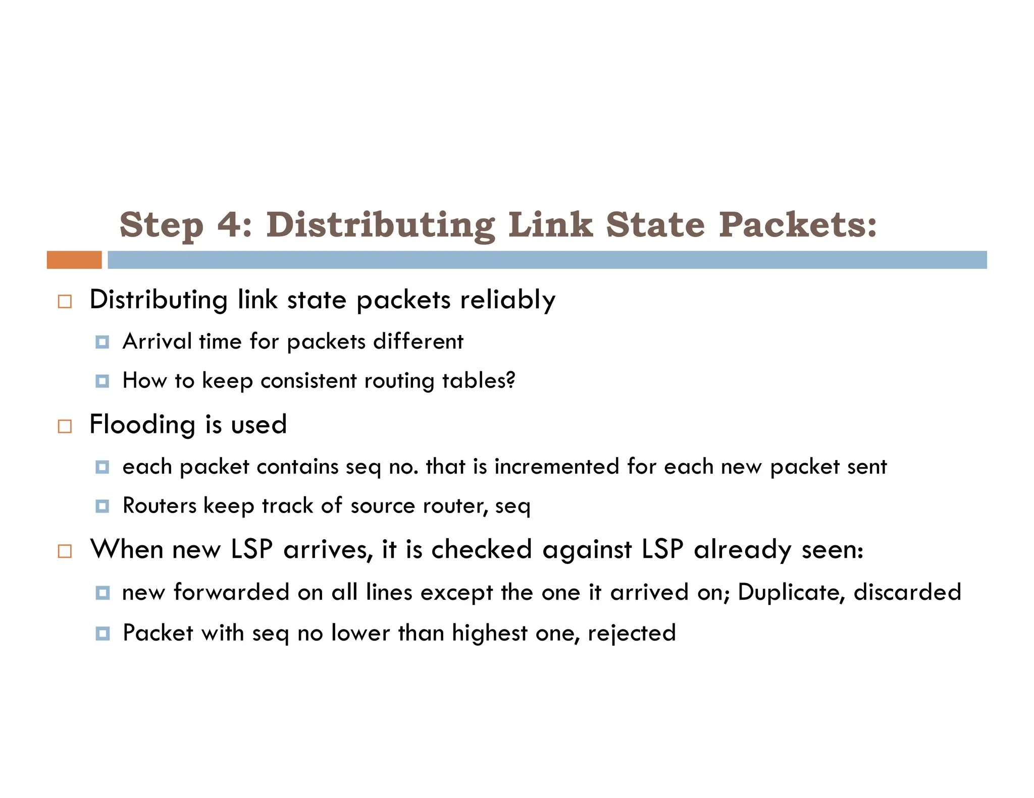 Step 4: Distributing Link State Packets:
 Distributing link state packets reliably
 Arrival time for packets different
 How to keep consistent routing tables?
 Flooding is used
 each packet contains seq no. that is incremented for each new packet sent
 Routers keep track of source router, seq
 When new LSP arrives, it is checked against LSP already seen:
 new forwarded on all lines except the one it arrived on; Duplicate, discarded
 Packet with seq no lower than highest one, rejected
 
