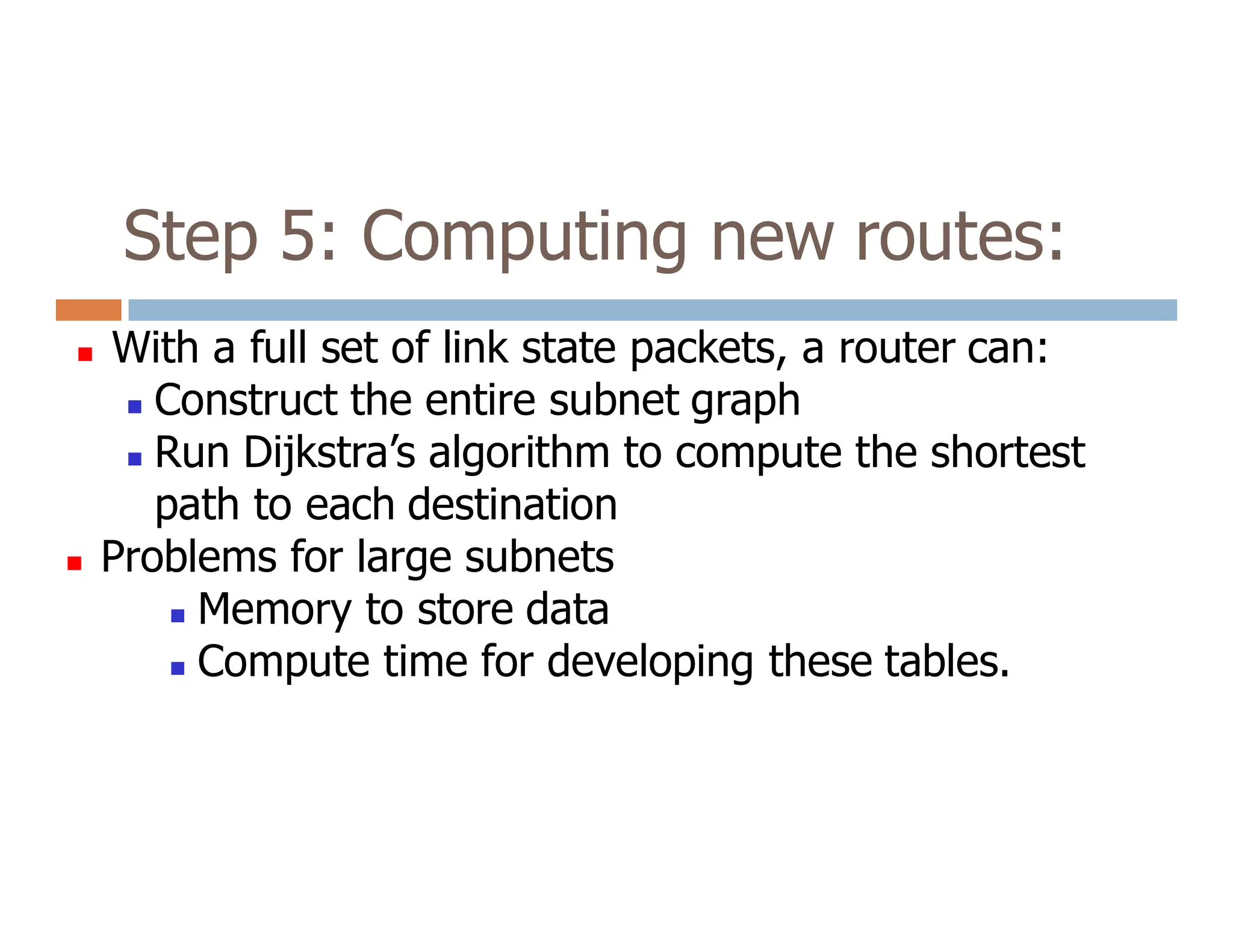 Step 5: Computing new routes:
 With a full set of link state packets, a router can:
 Construct the entire subnet graph
 Run Dijkstra’s algorithm to compute the shortest
path to each destination
path to each destination
 Problems for large subnets
 Memory to store data
 Compute time for developing these tables.
 