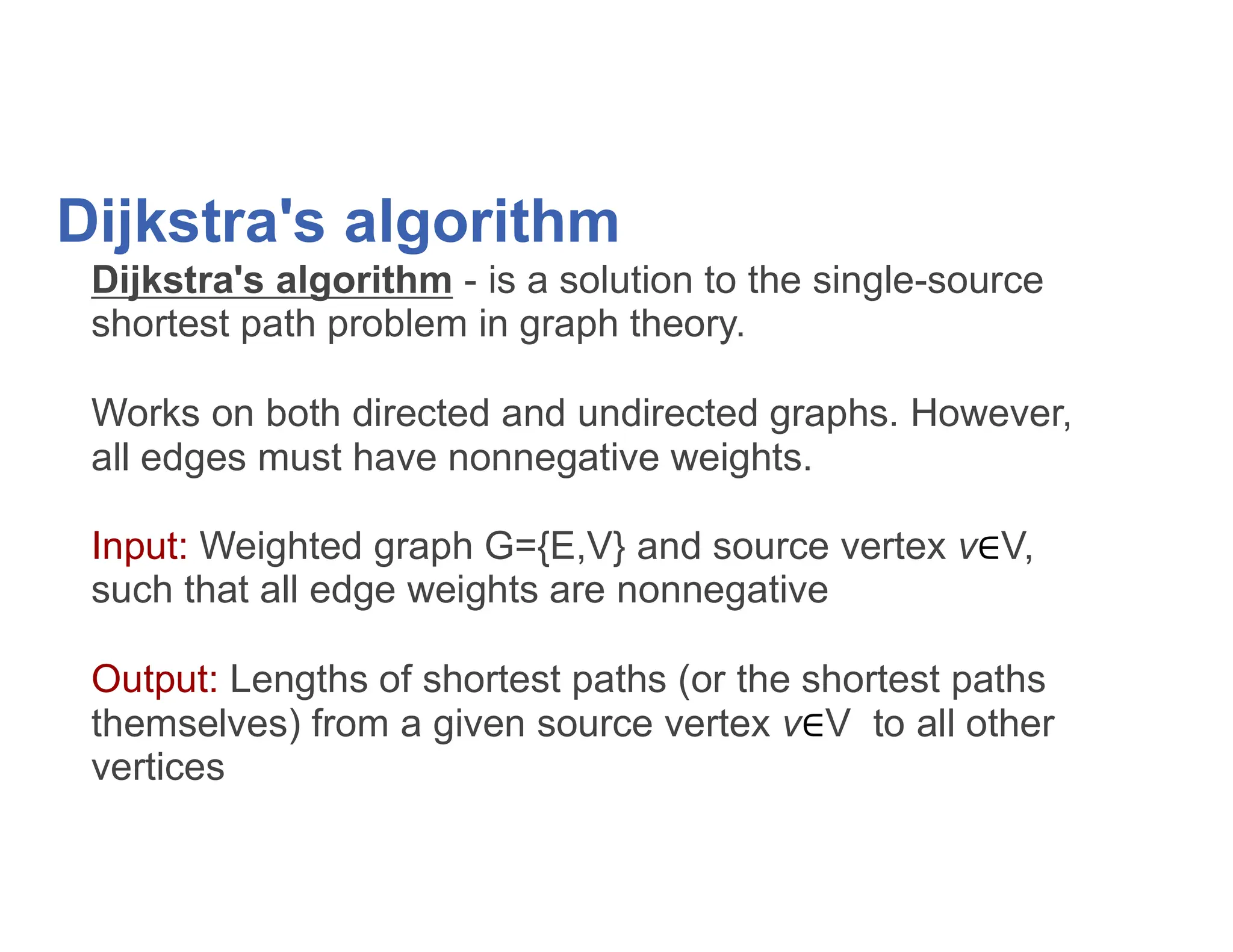 Dijkstra's algorithm
Dijkstra's algorithm - is a solution to the single-source
shortest path problem in graph theory.
Works on both directed and undirected graphs. However,
all edges must have nonnegative weights.
all edges must have nonnegative weights.
Input: Weighted graph G={E,V} and source vertex v V,
such that all edge weights are nonnegative
Output: Lengths of shortest paths (or the shortest paths
themselves) from a given source vertex v V to all other
vertices
 