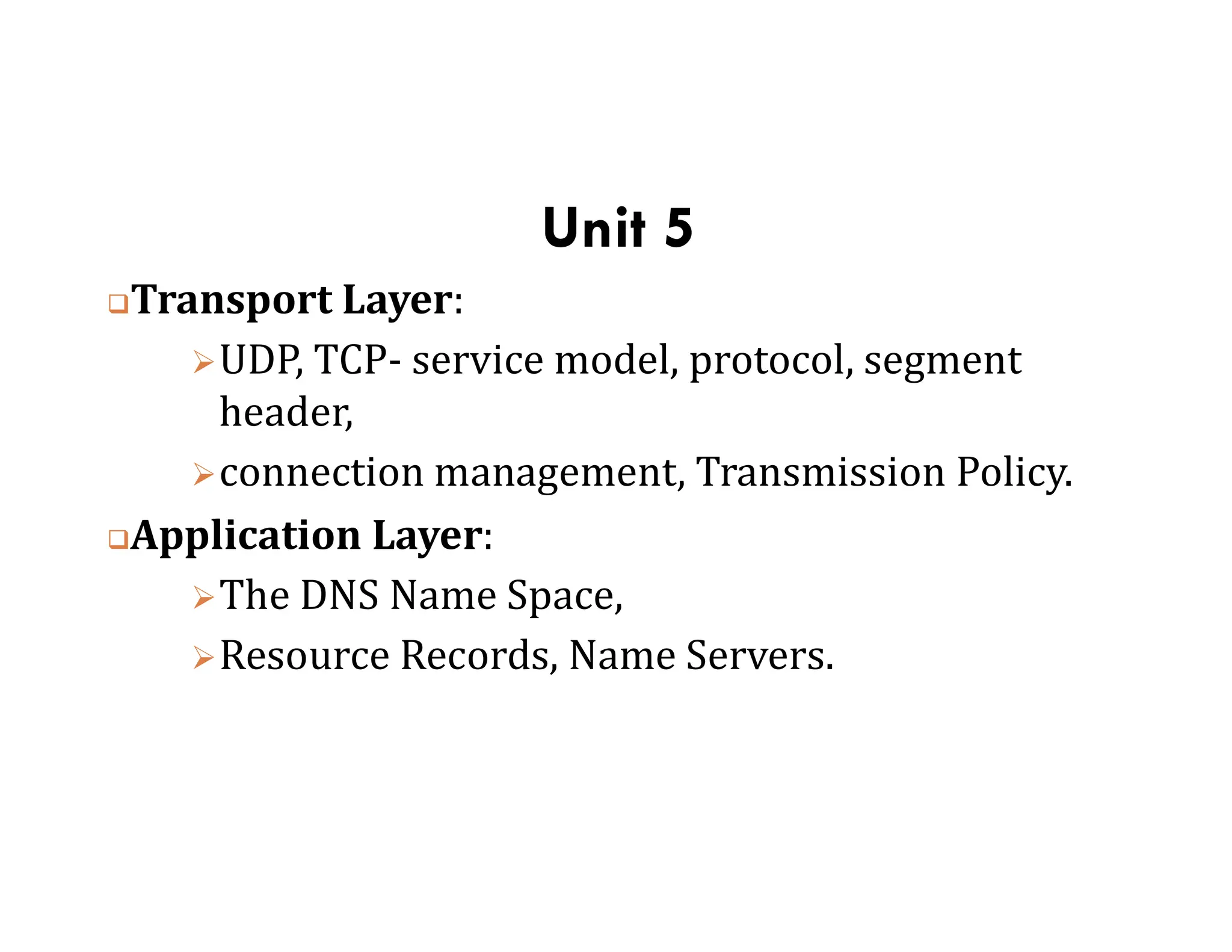 Unit 5
Transport Layer:
UDP, TCP- service model, protocol, segment
header,
connection management, Transmission Policy.
connection management, Transmission Policy.
Application Layer:
The DNS Name Space,
Resource Records, Name Servers.
 