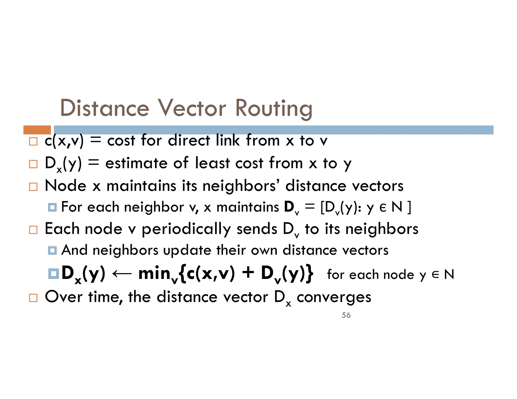 Distance Vector Routing
 c(x,v) = cost for direct link from x to v
 Dx(y) = estimate of least cost from x to y
 Node x maintains its neighbors’ distance vectors
For each neighbor v, x maintains D = [D (y): y є N ]
56
 For each neighbor v, x maintains Dv = [Dv(y): y є N ]
 Each node v periodically sends Dv to its neighbors
 And neighbors update their own distance vectors
Dx(y) ← minv{c(x,v) + Dv(y)} for each node y N
 Over time, the distance vector Dx converges
 