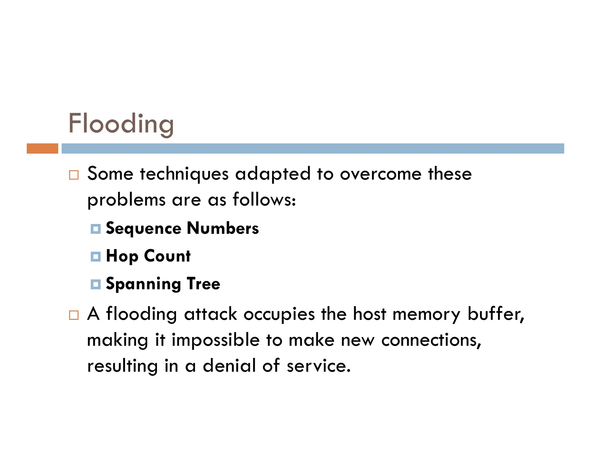 Flooding
 Some techniques adapted to overcome these
problems are as follows:
 Sequence Numbers
 Sequence Numbers
 Hop Count
 Spanning Tree
 A flooding attack occupies the host memory buffer,
making it impossible to make new connections,
resulting in a denial of service.
 