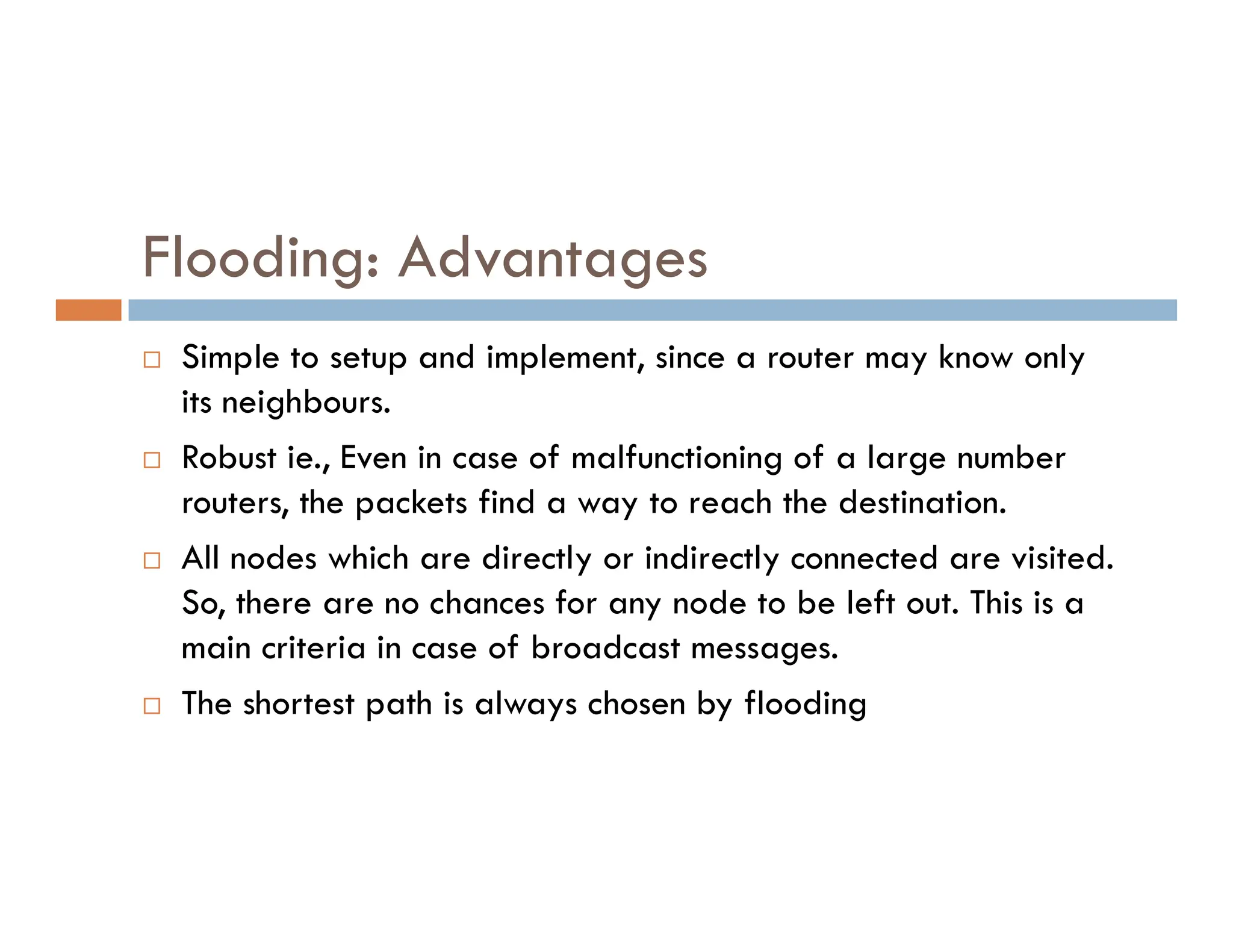 Flooding: Advantages
 Simple to setup and implement, since a router may know only
its neighbours.
 Robust ie., Even in case of malfunctioning of a large number
Robust ie., Even in case of malfunctioning of a large number
routers, the packets find a way to reach the destination.
 All nodes which are directly or indirectly connected are visited.
So, there are no chances for any node to be left out. This is a
main criteria in case of broadcast messages.
 The shortest path is always chosen by flooding
 