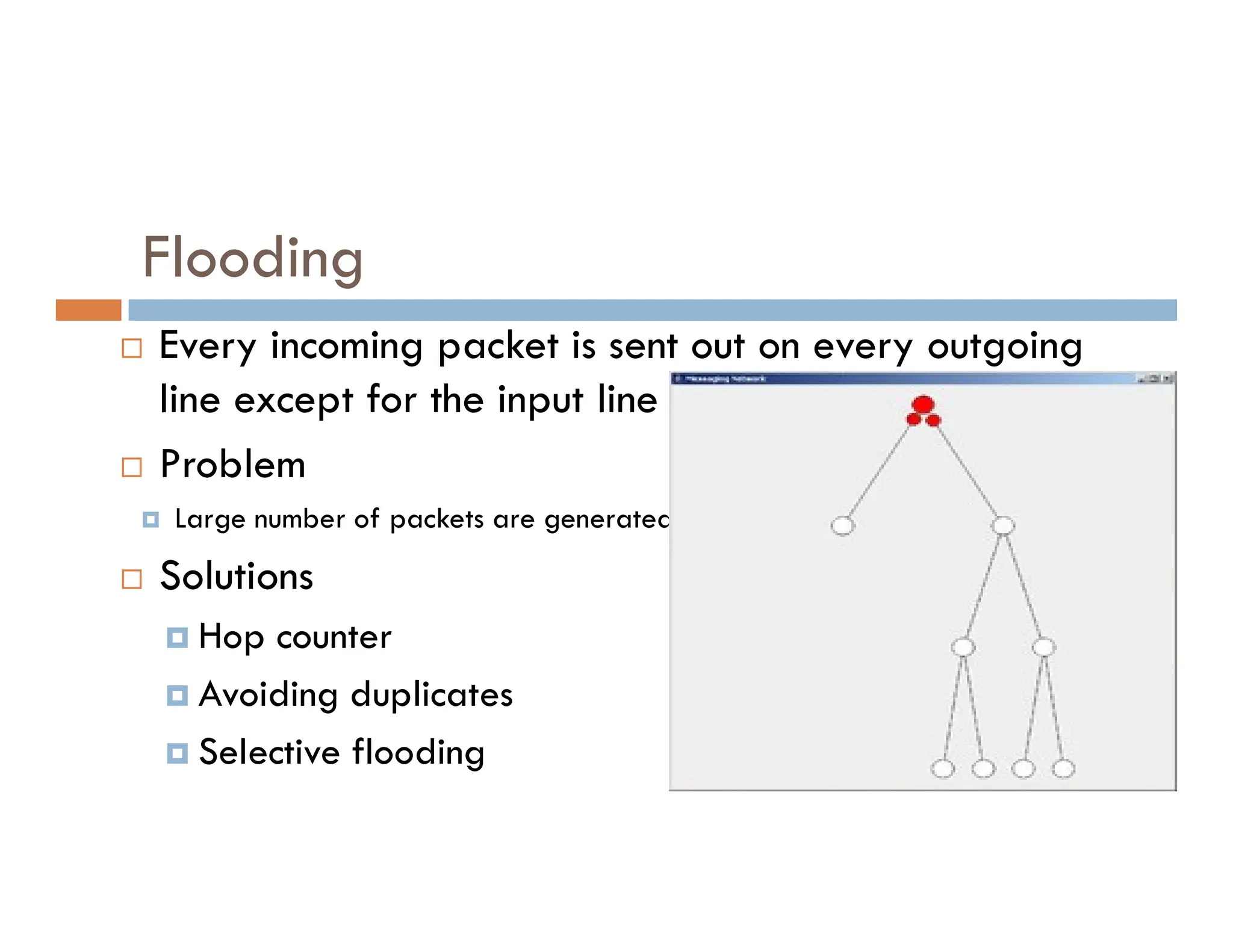 Flooding
 Every incoming packet is sent out on every outgoing
line except for the input line
 Problem
 Problem
 Large number of packets are generated
 Solutions
 Hop counter
 Avoiding duplicates
 Selective flooding
 