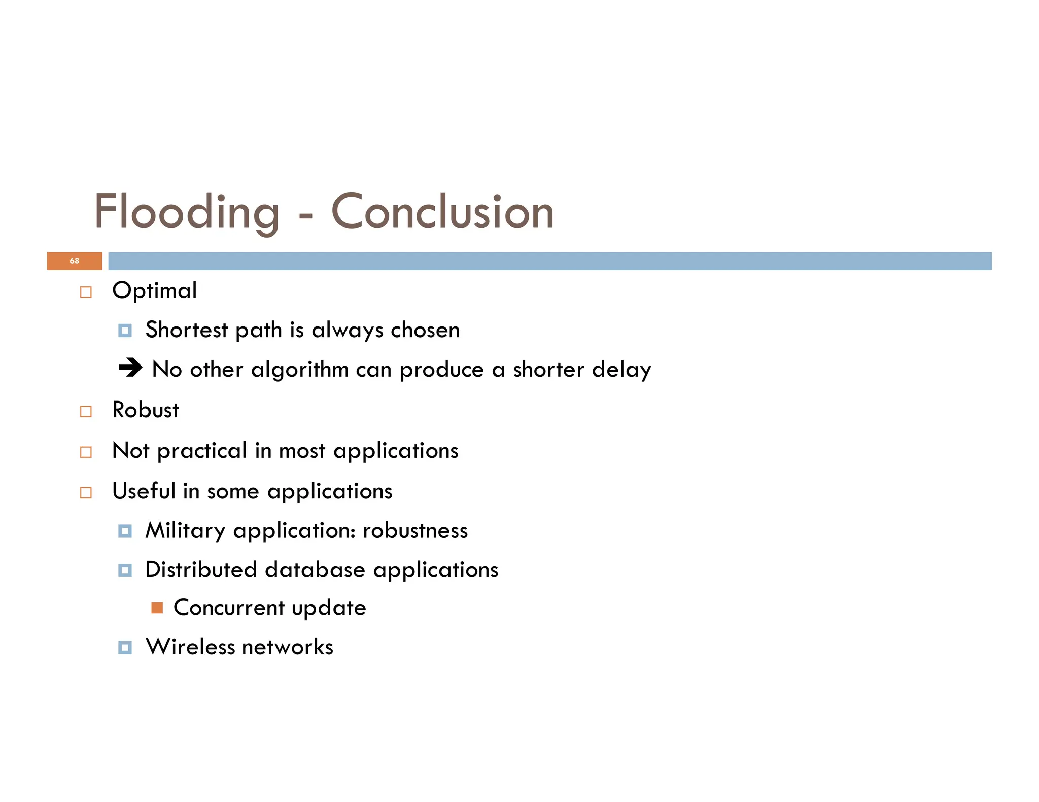 68
Flooding - Conclusion
 Optimal
 Shortest path is always chosen
 No other algorithm can produce a shorter delay
Robust
 Robust
 Not practical in most applications
 Useful in some applications
 Military application: robustness
 Distributed database applications
 Concurrent update
 Wireless networks
 