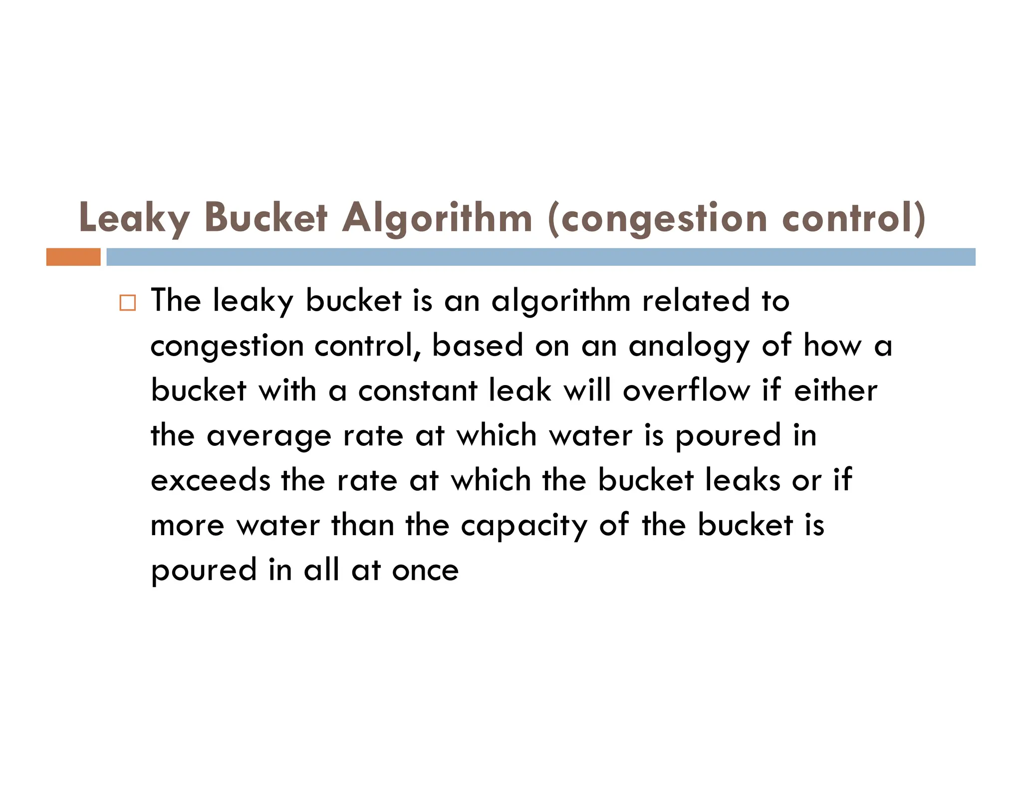 Leaky Bucket Algorithm (congestion control)
 The leaky bucket is an algorithm related to
congestion control, based on an analogy of how a
bucket with a constant leak will overflow if either
bucket with a constant leak will overflow if either
the average rate at which water is poured in
exceeds the rate at which the bucket leaks or if
more water than the capacity of the bucket is
poured in all at once
 