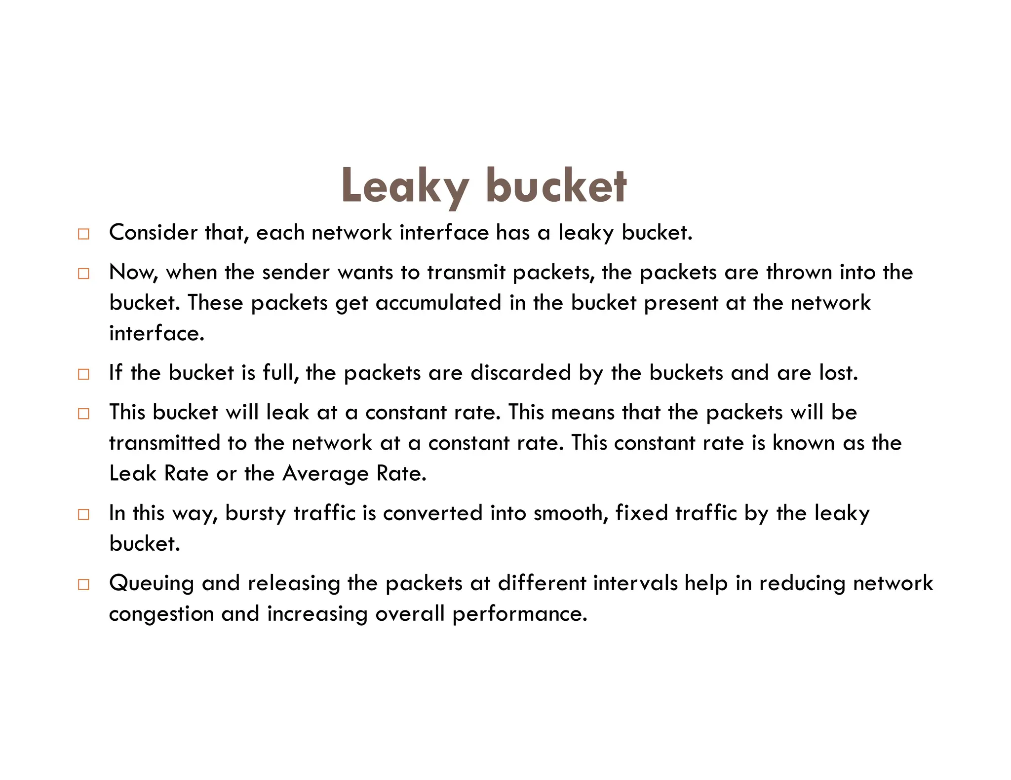  Consider that, each network interface has a leaky bucket.
 Now, when the sender wants to transmit packets, the packets are thrown into the
bucket. These packets get accumulated in the bucket present at the network
interface.
 If the bucket is full, the packets are discarded by the buckets and are lost.
Leaky bucket
 This bucket will leak at a constant rate. This means that the packets will be
transmitted to the network at a constant rate. This constant rate is known as the
Leak Rate or the Average Rate.
 In this way, bursty traffic is converted into smooth, fixed traffic by the leaky
bucket.
 Queuing and releasing the packets at different intervals help in reducing network
congestion and increasing overall performance.
 