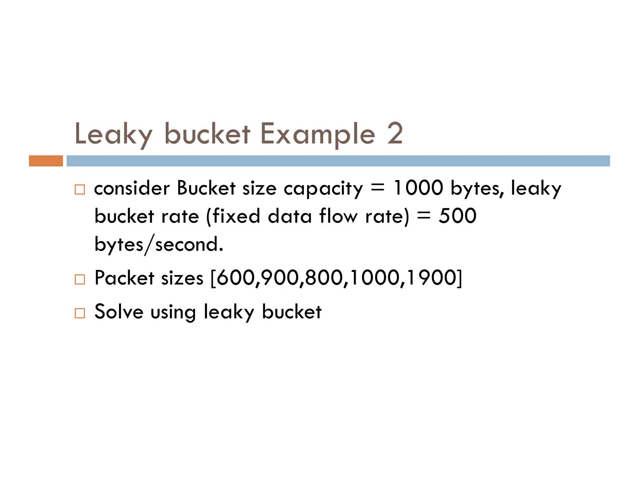 Leaky bucket Example 2
 consider Bucket size capacity = 1000 bytes, leaky
bucket rate (fixed data flow rate) = 500
bytes/second.
bytes/second.
 Packet sizes [600,900,800,1000,1900]
 Solve using leaky bucket
 