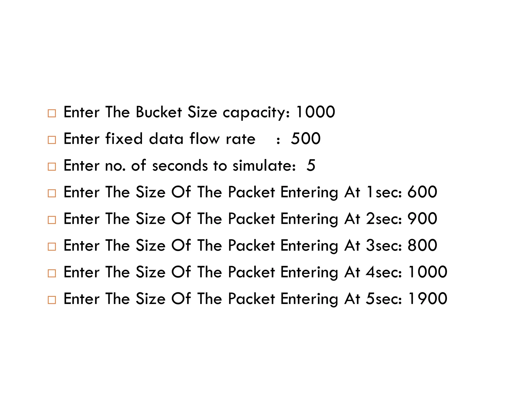  Enter The Bucket Size capacity: 1000
 Enter fixed data flow rate : 500
 Enter no. of seconds to simulate: 5
 Enter The Size Of The Packet Entering At 1sec: 600
Enter The Size Of The Packet Entering At 1sec: 600
 Enter The Size Of The Packet Entering At 2sec: 900
 Enter The Size Of The Packet Entering At 3sec: 800
 Enter The Size Of The Packet Entering At 4sec: 1000
 Enter The Size Of The Packet Entering At 5sec: 1900
 