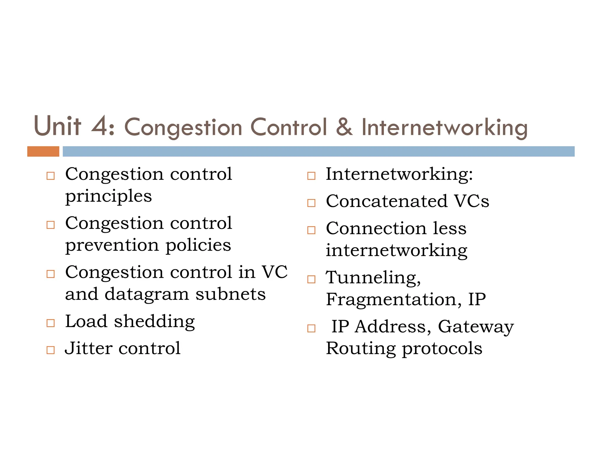 Unit 4: Congestion Control & Internetworking
 Congestion control
principles
 Congestion control
 Internetworking:
 Concatenated VCs
 Connection less
Congestion control
prevention policies
 Congestion control in VC
and datagram subnets
 Load shedding
 Jitter control
 Connection less
internetworking
 Tunneling,
Fragmentation, IP
 IP Address, Gateway
Routing protocols
 