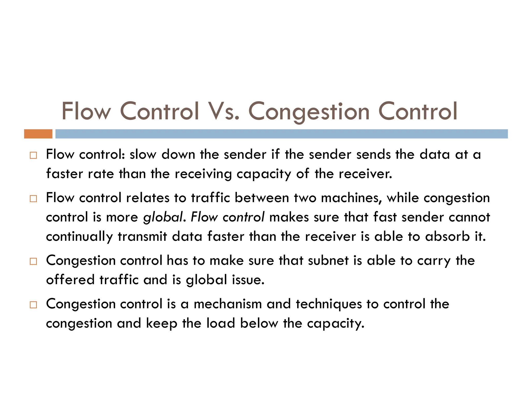 Flow Control Vs. Congestion Control
 Flow control: slow down the sender if the sender sends the data at a
faster rate than the receiving capacity of the receiver.
 Flow control relates to traffic between two machines, while congestion
Flow control relates to traffic between two machines, while congestion
control is more global. Flow control makes sure that fast sender cannot
continually transmit data faster than the receiver is able to absorb it.
 Congestion control has to make sure that subnet is able to carry the
offered traffic and is global issue.
 Congestion control is a mechanism and techniques to control the
congestion and keep the load below the capacity.
 