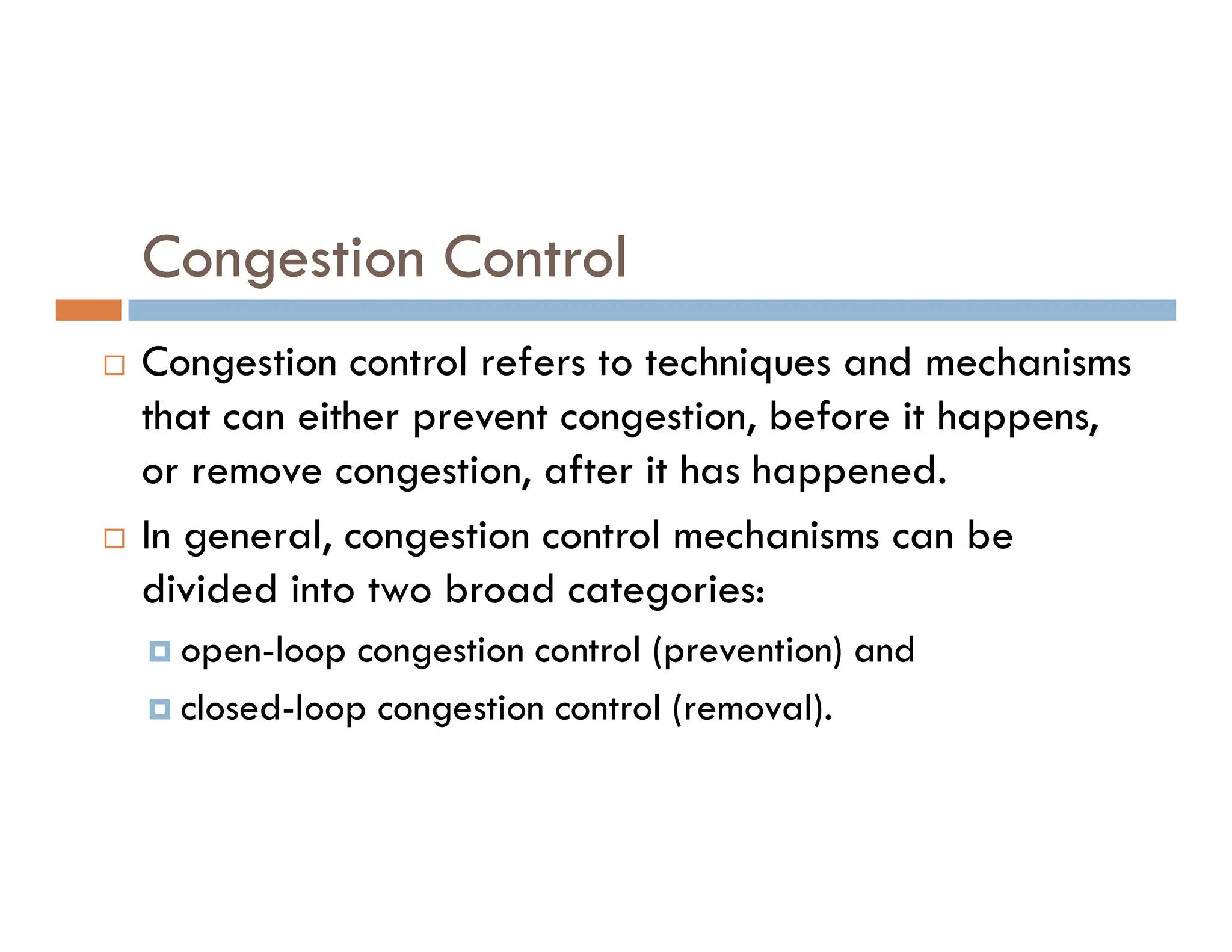 Congestion Control
 Congestion control refers to techniques and mechanisms
that can either prevent congestion, before it happens,
or remove congestion, after it has happened.
or remove congestion, after it has happened.
 In general, congestion control mechanisms can be
divided into two broad categories:
 open-loop congestion control (prevention) and
 closed-loop congestion control (removal).
 