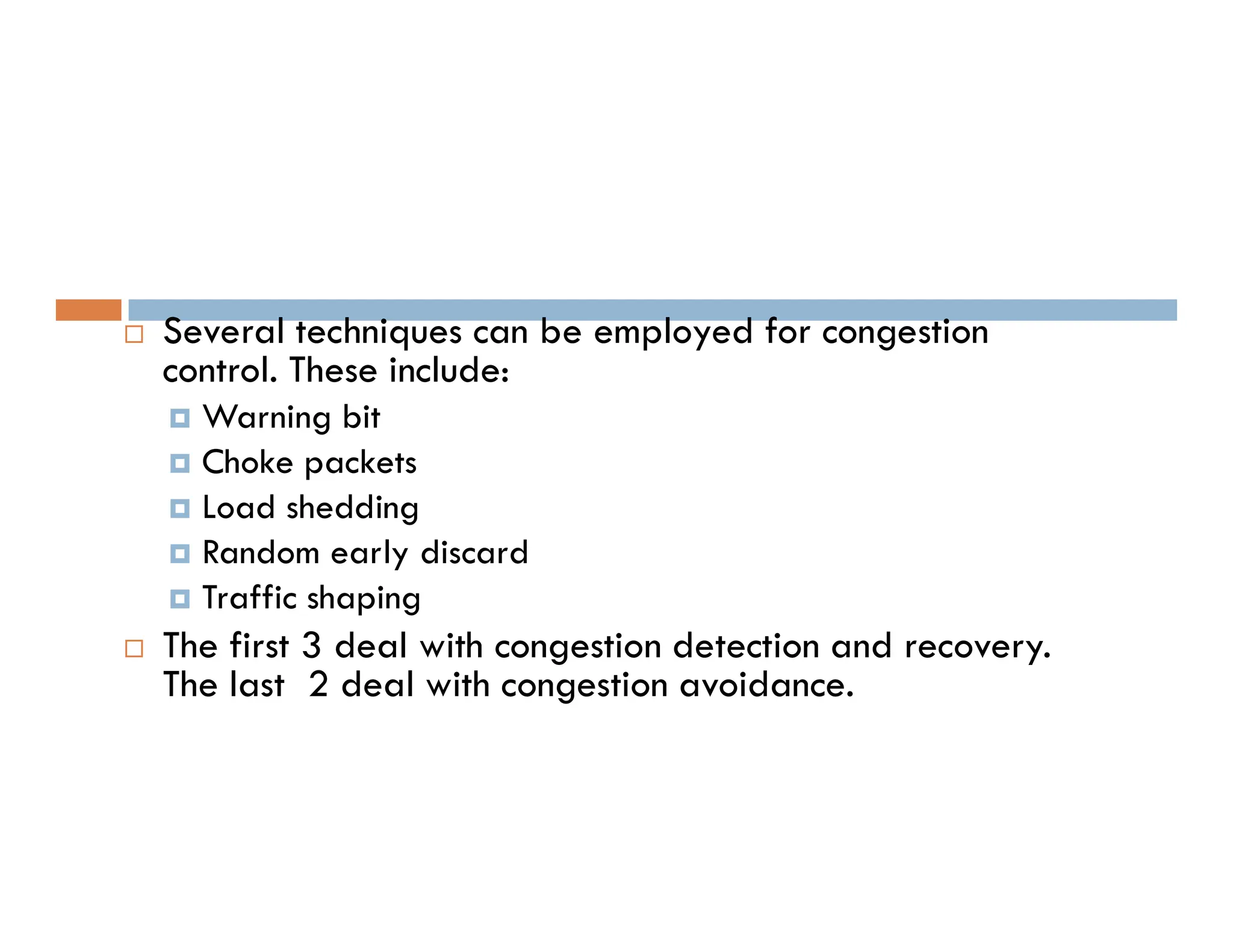  Several techniques can be employed for congestion
control. These include:
 Warning bit
 Choke packets
 Choke packets
 Load shedding
 Random early discard
 Traffic shaping
 The first 3 deal with congestion detection and recovery.
The last 2 deal with congestion avoidance.
 