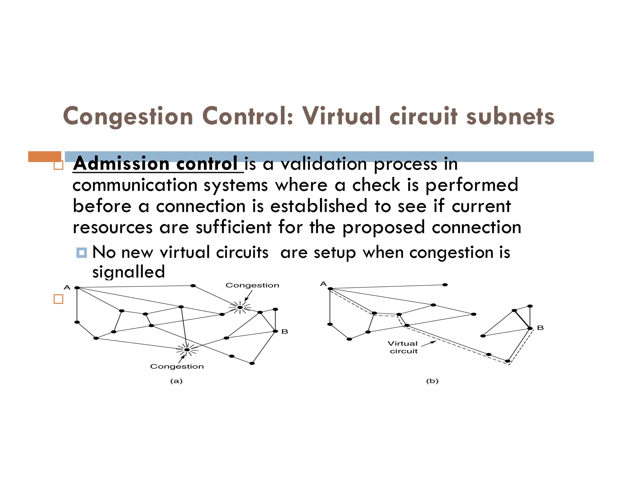 Congestion Control: Virtual circuit subnets
 Admission control is a validation process in
communication systems where a check is performed
before a connection is established to see if current
resources are sufficient for the proposed connection
No new virtual circuits are setup when congestion is
93
 No new virtual circuits are setup when congestion is
signalled
 Route new virtual circuits around problem areas.
 