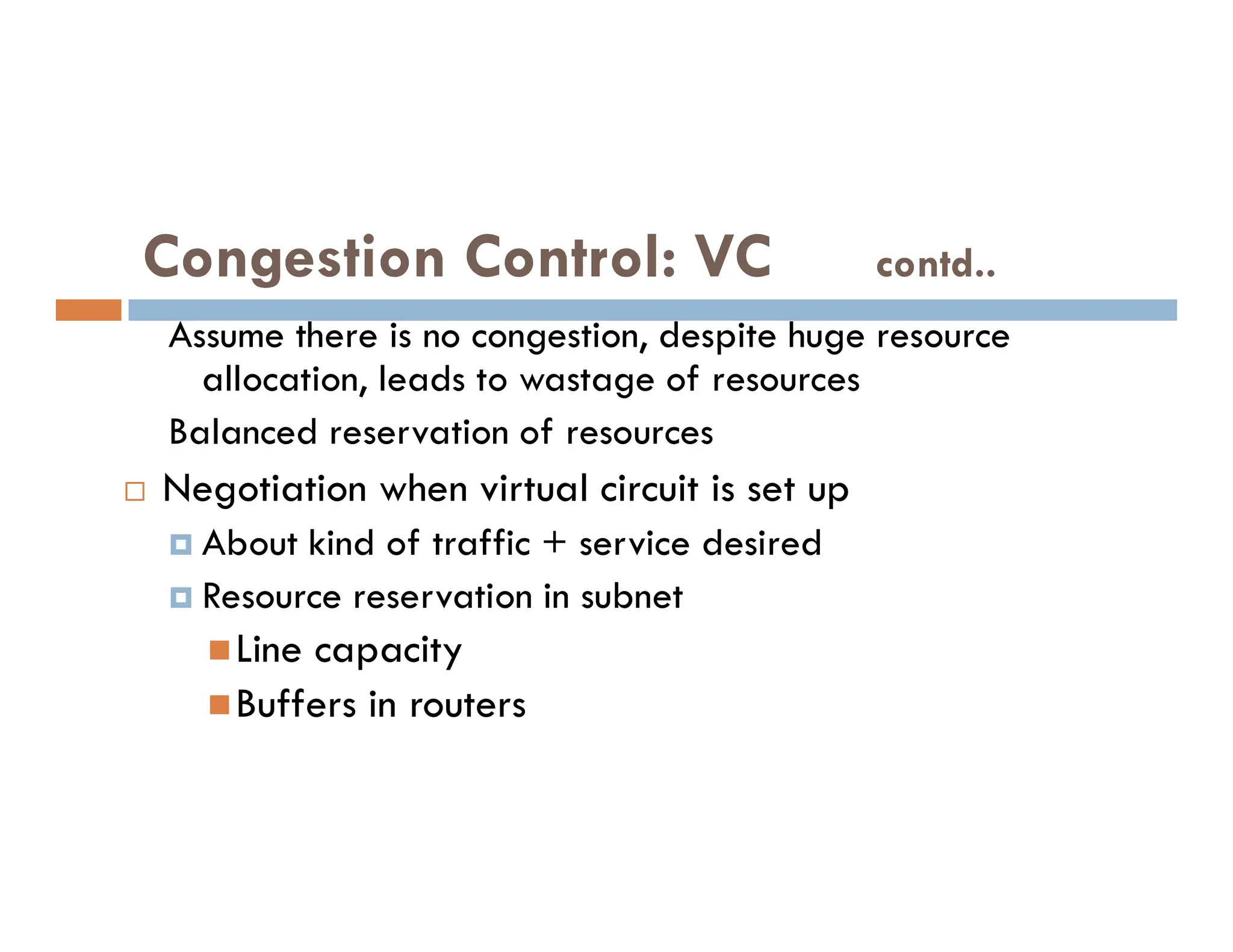 Congestion Control: VC contd..
Assume there is no congestion, despite huge resource
allocation, leads to wastage of resources
Balanced reservation of resources
Negotiation when virtual circuit is set up
 Negotiation when virtual circuit is set up
 About kind of traffic + service desired
 Resource reservation in subnet
Line capacity
Buffers in routers
 