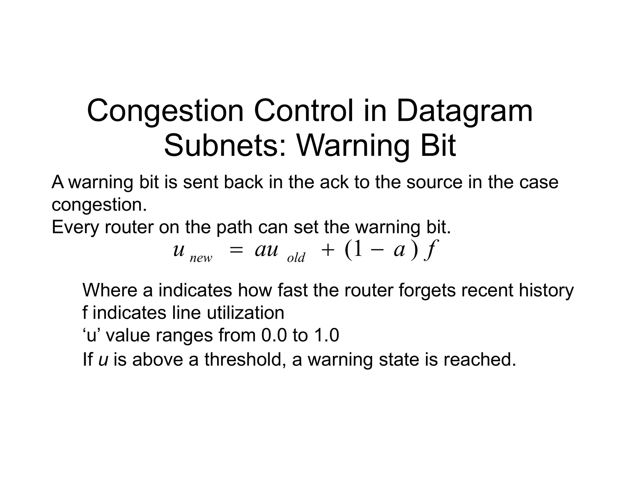 Congestion Control in Datagram
Subnets: Warning Bit
A warning bit is sent back in the ack to the source in the case
congestion.
Every router on the path can set the warning bit.
f
a
au
u )
1
( 

 f
a
au
u old
new )
1
( 


Where a indicates how fast the router forgets recent history
f indicates line utilization
‘u’ value ranges from 0.0 to 1.0
If u is above a threshold, a warning state is reached.
 