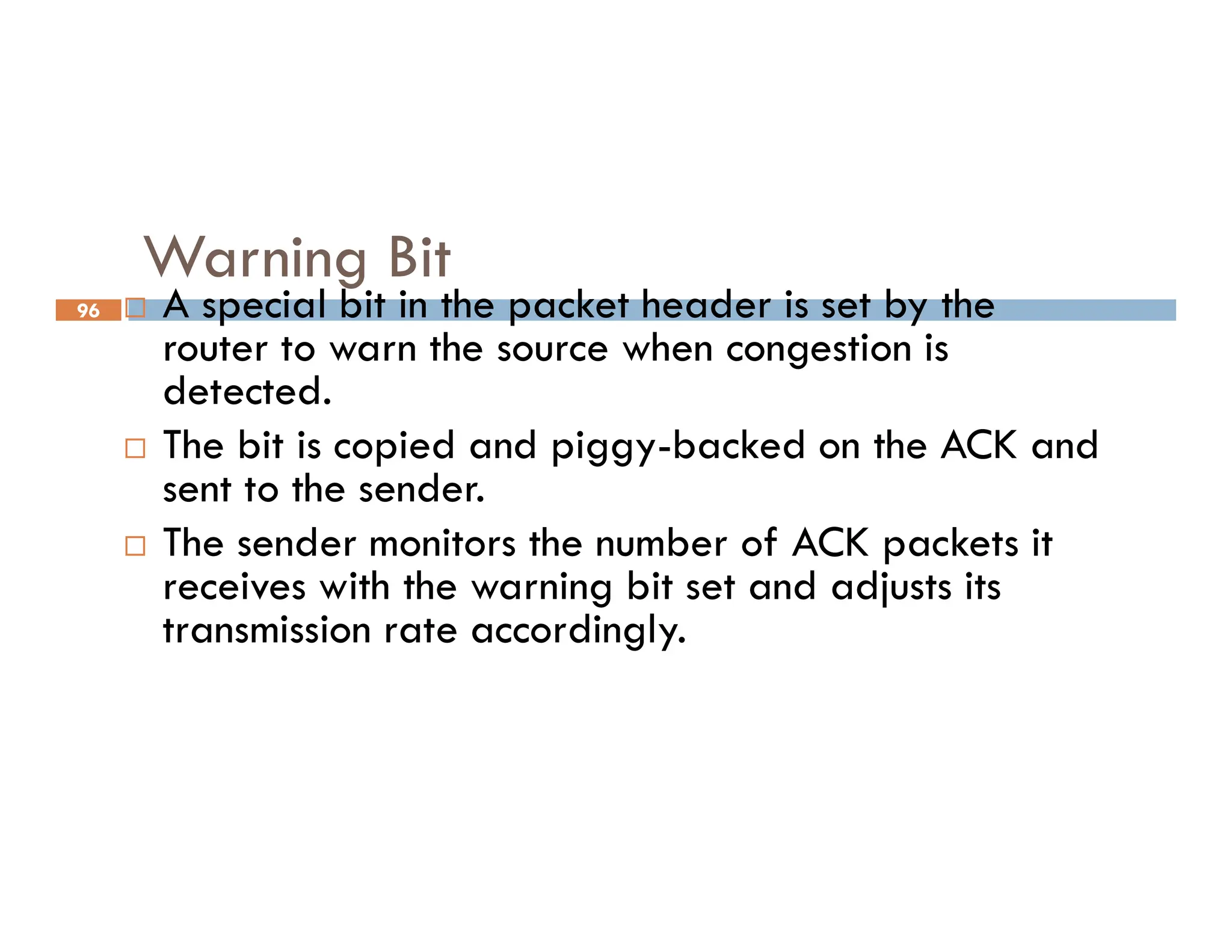 96
Warning Bit
 A special bit in the packet header is set by the
router to warn the source when congestion is
detected.
 The bit is copied and piggy-backed on the ACK and
sent to the sender.
sent to the sender.
 The sender monitors the number of ACK packets it
receives with the warning bit set and adjusts its
transmission rate accordingly.
 