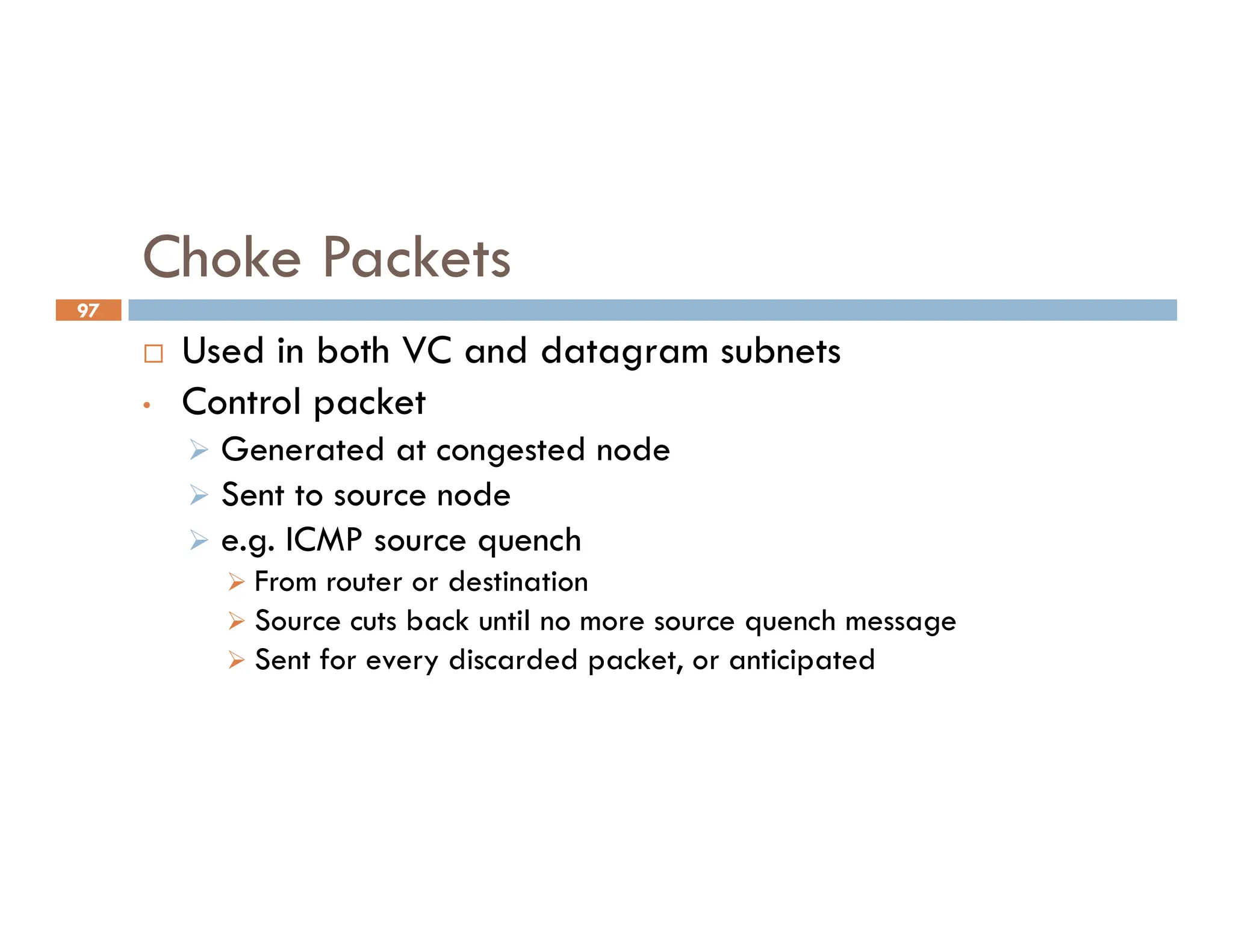 97
Choke Packets
 Used in both VC and datagram subnets
• Control packet
 Generated at congested node
Sent to source node
 Sent to source node
 e.g. ICMP source quench
 From router or destination
 Source cuts back until no more source quench message
 Sent for every discarded packet, or anticipated
 
