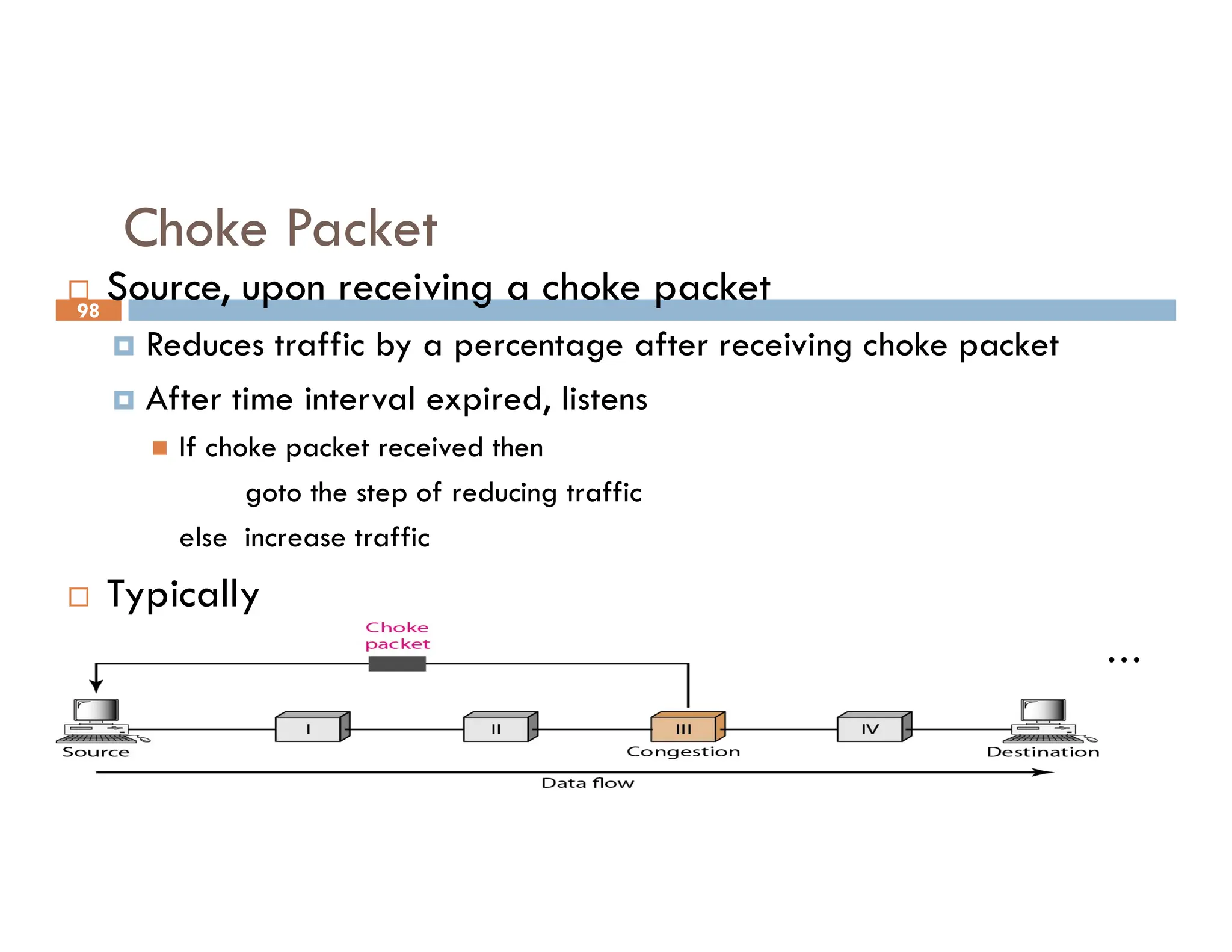 98
Choke Packet
 Source, upon receiving a choke packet
 Reduces traffic by a percentage after receiving choke packet
 After time interval expired, listens
 If choke packet received then
goto the step of reducing traffic
goto the step of reducing traffic
else increase traffic
 Typically
 First choke packet causes data rate reduced to 50%, then 25%, …
 Traffic is increased in smaller increments
 