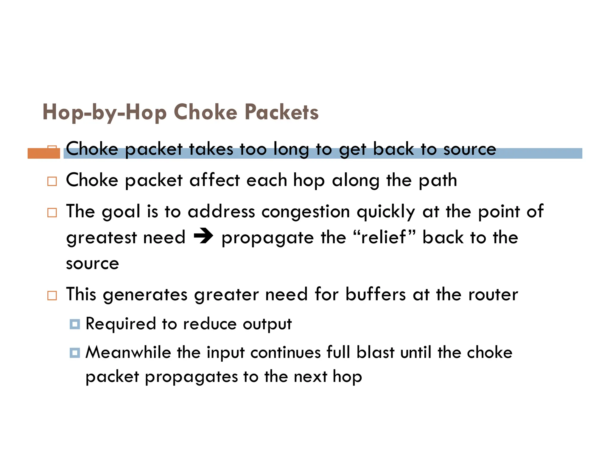 Hop-by-Hop Choke Packets
 Choke packet takes too long to get back to source
 Choke packet affect each hop along the path
 The goal is to address congestion quickly at the point of
greatest need  propagate the “relief” back to the
greatest need  propagate the “relief” back to the
source
 This generates greater need for buffers at the router
 Required to reduce output
 Meanwhile the input continues full blast until the choke
packet propagates to the next hop
 