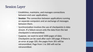 Session Layer
• Establishes, maintains, and manages connections
between end user applications.
• Session: The connection between applications running
on separate computers and an exchange of messages
between them.
• Synchronization involves the use of checkpoints in data
stream. If a failure occurs only the data from the last
checkpoint is retransmitted.
• Suppose, we want to send 1000 pages of data.
Checkpoint can be used after each 100 page. If there is
an error at page 320, the pages from 301 will be
retransmitted. Page from 1 to 300 will not be
retransmitted.
 