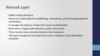 Network Layer
• Makes routing decisions
• Means it is responsible for establishing, maintaining, and terminating network
connections.
• It manages the delivery of data from source to destination.
• Determines a logical path between sender and receiver.
• There may be many networks between two computers.
• This layer manages to send data from source computer to the destination
computer.
 
