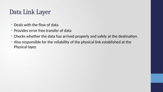 Data Link Layer
• Deals with the flow of data
• Provides error free transfer of data
• Checks whether the data has arrived properly and safely at the destination.
• Also responsible for the reliability of the physical link established at the
Physical layer.
 