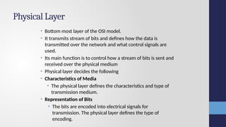 Physical Layer
• Bottom most layer of the OSI model.
• It transmits stream of bits and defines how the data is
transmitted over the network and what control signals are
used.
• Its main function is to control how a stream of bits is sent and
received over the physical medium
• Physical layer decides the following
• Characteristics of Media
• The physical layer defines the characteristics and type of
transmission medium.
• Representation of Bits
• The bits are encoded into electrical signals for
transmission. The physical layer defines the type of
encoding.
 