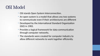 OSI Model
• OSI stands Open System Interconnection.
• An open system is a model that allows any two systems
to communicate even if their architectures are different
• Developed by the International Standard Organization
(ISO) in 1983.
• Provides a logical framework for data communication
through computer networks.
• The standards were created for computer industry to
allow different networks to work together efficiently.
 