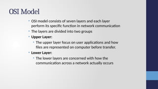 OSI Model
• OSI model consists of seven layers and each layer
perform its specific function in network communication
• The layers are divided into two groups
• Upper Layer:
• The upper layer focus on user applications and how
files are represented on computer before transfer.
• Lower Layer:
• The lower layers are concerned with how the
communication across a network actually occurs
 