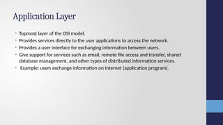 Application Layer
• Topmost layer of the OSI model.
• Provides services directly to the user applications to access the network.
• Provides a user interface for exchanging information between users.
• Give support for services such as email, remote file access and transfer, shared
database management, and other types of distributed information services.
• Example: users exchange information on Internet (application program).
 