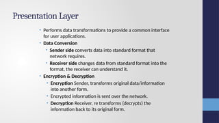 Presentation Layer
• Performs data transformations to provide a common interface
for user applications.
• Data Conversion
• Sender side converts data into standard format that
network requires.
• Receiver side changes data from standard format into the
format, the receiver can understand it.
• Encryption & Decryption
• Encryption Sender, transforms original data/information
into another form.
• Encrypted information is sent over the network.
• Decryption Receiver, re transforms (decrypts) the
information back to its original form.
 