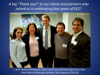 A big “Thank you!” to our clients and partners who
joined us in celebrating four years of DCC!
November 2013

L to R: Noelle Mineweaser (DCC), Heidi Parsont (TorchLight Hire), Dale,
Marc Parsont (Massage by Marc), Ram Uppuluri (FOCUS)

 
