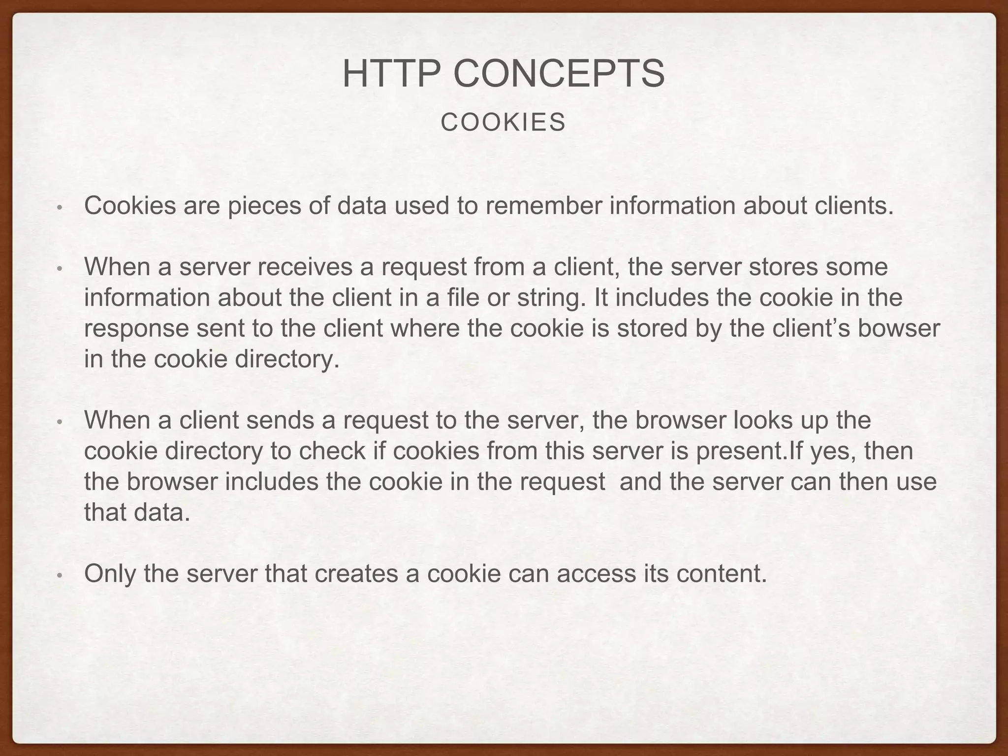 COOKIES
HTTP CONCEPTS
• Cookies are pieces of data used to remember information about clients.
• When a server receives a request from a client, the server stores some
information about the client in a file or string. It includes the cookie in the
response sent to the client where the cookie is stored by the client’s bowser
in the cookie directory.
• When a client sends a request to the server, the browser looks up the
cookie directory to check if cookies from this server is present.If yes, then
the browser includes the cookie in the request and the server can then use
that data.
• Only the server that creates a cookie can access its content.
 