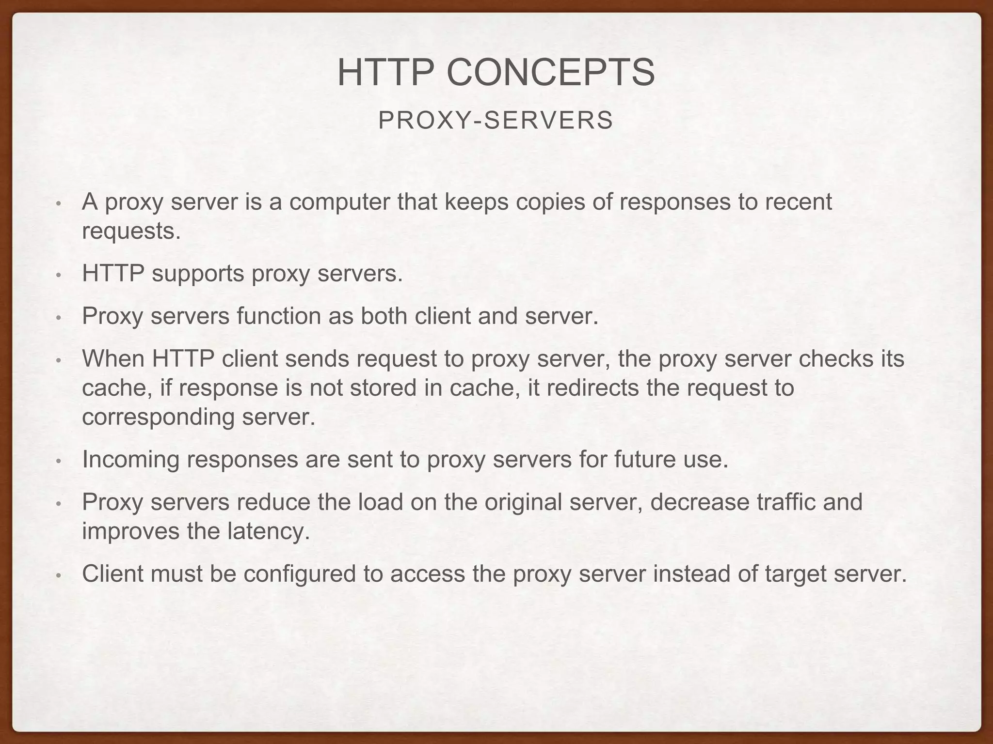 PROXY-SERVERS
HTTP CONCEPTS
• A proxy server is a computer that keeps copies of responses to recent
requests.
• HTTP supports proxy servers.
• Proxy servers function as both client and server.
• When HTTP client sends request to proxy server, the proxy server checks its
cache, if response is not stored in cache, it redirects the request to
corresponding server.
• Incoming responses are sent to proxy servers for future use.
• Proxy servers reduce the load on the original server, decrease traffic and
improves the latency.
• Client must be configured to access the proxy server instead of target server.
 