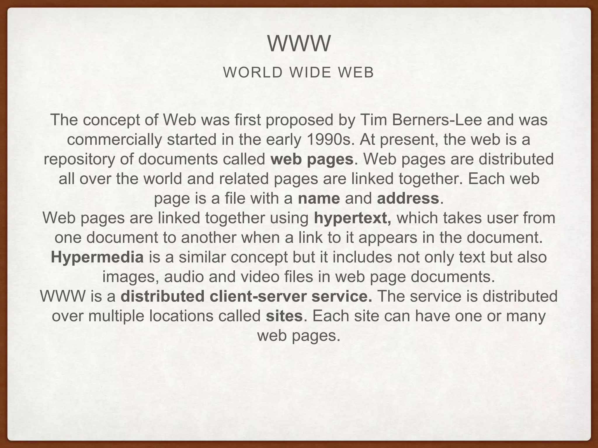 WORLD WIDE WEB
WWW
The concept of Web was first proposed by Tim Berners-Lee and was
commercially started in the early 1990s. At present, the web is a
repository of documents called web pages. Web pages are distributed
all over the world and related pages are linked together. Each web
page is a file with a name and address.
Web pages are linked together using hypertext, which takes user from
one document to another when a link to it appears in the document.
Hypermedia is a similar concept but it includes not only text but also
images, audio and video files in web page documents.
WWW is a distributed client-server service. The service is distributed
over multiple locations called sites. Each site can have one or many
web pages.
 