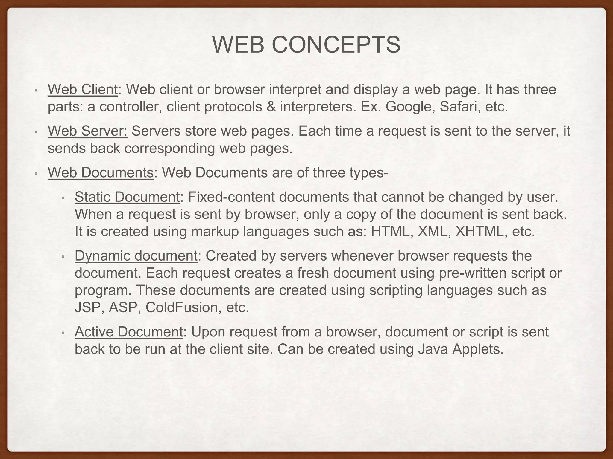 WEB CONCEPTS
• Web Client: Web client or browser interpret and display a web page. It has three
parts: a controller, client protocols & interpreters. Ex. Google, Safari, etc.
• Web Server: Servers store web pages. Each time a request is sent to the server, it
sends back corresponding web pages.
• Web Documents: Web Documents are of three types-
• Static Document: Fixed-content documents that cannot be changed by user.
When a request is sent by browser, only a copy of the document is sent back.
It is created using markup languages such as: HTML, XML, XHTML, etc.
• Dynamic document: Created by servers whenever browser requests the
document. Each request creates a fresh document using pre-written script or
program. These documents are created using scripting languages such as
JSP, ASP, ColdFusion, etc.
• Active Document: Upon request from a browser, document or script is sent
back to be run at the client site. Can be created using Java Applets.
 